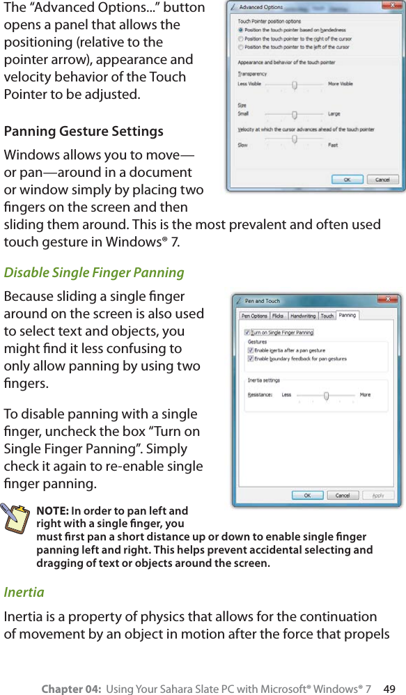 Chapter 04:  Using Your Sahara Slate PC with Microsoft® Windows® 7     49The “Advanced Options...” button opens a panel that allows the positioning (relative to the pointer arrow), appearance and velocity behavior of the Touch Pointer to be adjusted.Panning Gesture SettingsWindows allows you to move—or pan—around in a document or window simply by placing two ﬁngers on the screen and then sliding them around. This is the most prevalent and often used touch gesture in Windows® 7.Disable Single Finger PanningBecause sliding a single ﬁnger around on the screen is also used to select text and objects, you might ﬁnd it less confusing to only allow panning by using two ﬁngers.To disable panning with a single ﬁnger, uncheck the box “Turn on Single Finger Panning”. Simply check it again to re-enable single ﬁnger panning.NOTE: In order to pan left and right with a single ﬁnger, you must ﬁrst pan a short distance up or down to enable single ﬁnger panning left and right. This helps prevent accidental selecting and dragging of text or objects around the screen.InertiaInertia is a property of physics that allows for the continuation of movement by an object in motion after the force that propels 