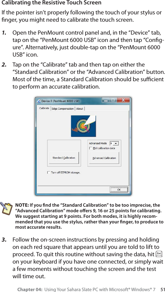 Chapter 04:  Using Your Sahara Slate PC with Microsoft® Windows® 7     51Calibrating the Resistive Touch ScreenIf the pointer isn’t properly following the touch of your stylus or ﬁnger, you might need to calibrate the touch screen.1. Open the PenMount control panel and, in the “Device” tab, tap on the “PenMount 6000 USB” icon and then tap “Conﬁg-ure”. Alternatively, just double-tap on the “PenMount 6000 USB” icon.2. Tap on the “Calibrate” tab and then tap on either the “Standard Calibration” or the “Advanced Calibration” button. Most of the time, a Standard Calibration should be suﬃcient to perform an accurate calibration.NOTE: If you ﬁnd the “Standard Calibration” to be too imprecise, the “Advanced Calibration” mode oﬀers 9, 16 or 25 points for calibrating. We suggest starting at 9 points. For both modes, it is highly recom-mended that you use the stylus, rather than your ﬁnger, to produce to most accurate results.3. Follow the on-screen instructions by pressing and holding on each red square that appears until you are told to lift to proceed. To quit this routine without saving the data, hit on your keyboard if you have one connected, or simply wait a few moments without touching the screen and the test will time out.