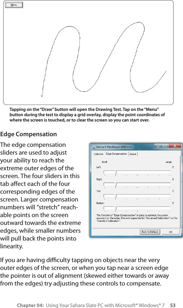 Chapter 04:  Using Your Sahara Slate PC with Microsoft® Windows® 7     53Edge CompensationThe edge compensation sliders are used to adjust your ability to reach the extreme outer edges of the screen. The four sliders in this tab aﬀect each of the four corresponding edges of the screen. Larger compensation numbers will “stretch” reach-able points on the screen outward towards the extreme edges, while smaller numbers will pull back the points into linearity.If you are having diﬃculty tapping on objects near the very outer edges of the screen, or when you tap near a screen edge the pointer is out of alignment (skewed either towards or away from the edges) try adjusting these controls to compensate.Tapping on the “Draw” button will open the Drawing Test. Tap on the “Menu” button during the test to display a grid overlay, display the point coordinates of where the screen is touched, or to clear the screen so you can start over.