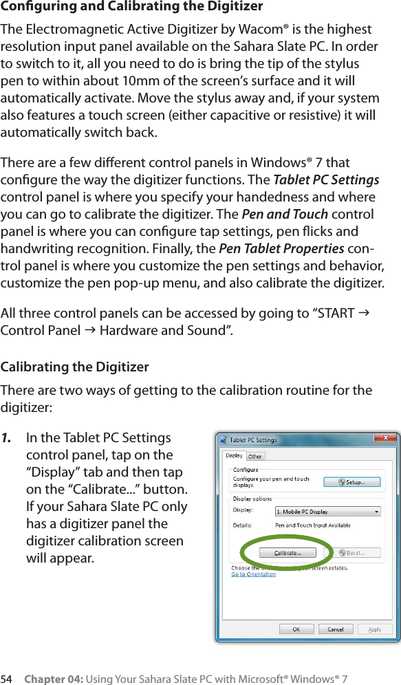 54 Chapter 04: Using Your Sahara Slate PC with Microsoft® Windows® 7Conﬁguring and Calibrating the DigitizerThe Electromagnetic Active Digitizer by Wacom® is the highest resolution input panel available on the Sahara Slate PC. In order to switch to it, all you need to do is bring the tip of the stylus pen to within about 10mm of the screen’s surface and it will automatically activate. Move the stylus away and, if your system also features a touch screen (either capacitive or resistive) it will automatically switch back.There are a few diﬀerent control panels in Windows® 7 that conﬁgure the way the digitizer functions. The Tablet PC Settingscontrol panel is where you specify your handedness and where you can go to calibrate the digitizer. The Pen and Touch control panel is where you can conﬁgure tap settings, pen ﬂicks and handwriting recognition. Finally, the Pen Tablet Properties con-trol panel is where you customize the pen settings and behavior, customize the pen pop-up menu, and also calibrate the digitizer.All three control panels can be accessed by going to “START JControl Panel J Hardware and Sound”.Calibrating the DigitizerThere are two ways of getting to the calibration routine for the digitizer:1. In the Tablet PC Settings control panel, tap on the “Display” tab and then tap on the “Calibrate...” button. If your Sahara Slate PC only has a digitizer panel the digitizer calibration screen will appear.