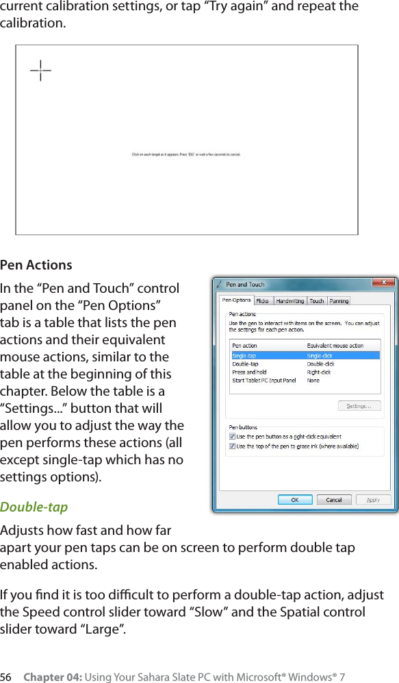 56 Chapter 04: Using Your Sahara Slate PC with Microsoft® Windows® 7current calibration settings, or tap “Try again” and repeat the calibration.Pen ActionsIn the “Pen and Touch” control panel on the “Pen Options” tab is a table that lists the pen actions and their equivalent mouse actions, similar to the table at the beginning of this chapter. Below the table is a “Settings...” button that will allow you to adjust the way the pen performs these actions (all except single-tap which has no settings options).Double-tapAdjusts how fast and how far apart your pen taps can be on screen to perform double tap enabled actions.If you ﬁnd it is too diﬃcult to perform a double-tap action, adjust the Speed control slider toward “Slow” and the Spatial control slider toward “Large”.