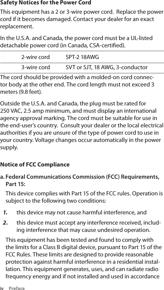 iv PrefaceSafety Notices for the Power CordThis equipment has a 2 or 3-wire power cord.  Replace the power cord if it becomes damaged. Contact your dealer for an exact replacement.In the U.S.A. and Canada, the power cord must be a UL-listed detachable power cord (in Canada, CSA-certiﬁed).2-wire cord SPT-2 18AWG3-wire cord SVT or SJT, 18 AWG, 3-conductorThe cord should be provided with a molded-on cord connec-tor body at the other end. The cord length must not exceed 3 meters (9.8 feet).Outside the U.S.A. and Canada, the plug must be rated for 250 VAC, 2.5 amp minimum, and must display an international agency approval marking. The cord must be suitable for use in the end-user’s country.  Consult your dealer or the local electrical authorities if you are unsure of the type of power cord to use in your country. Voltage changes occur automatically in the power supply.Notice of FCC Compliancea. Federal Communications Commission (FCC) Requirements, Part 15:This device complies with Part 15 of the FCC rules. Operation is subject to the following two conditions:1. this device may not cause harmful interference, and2. this device must accept any interference received, includ-ing interference that may cause undesired operation. This equipment has been tested and found to comply with the limits for a Class B digital device, pursuant to Part 15 of the FCC Rules. These limits are designed to provide reasonable protection against harmful interference in a residential instal-lation. This equipment generates, uses, and can radiate radio frequency energy and if not installed and used in accordance 