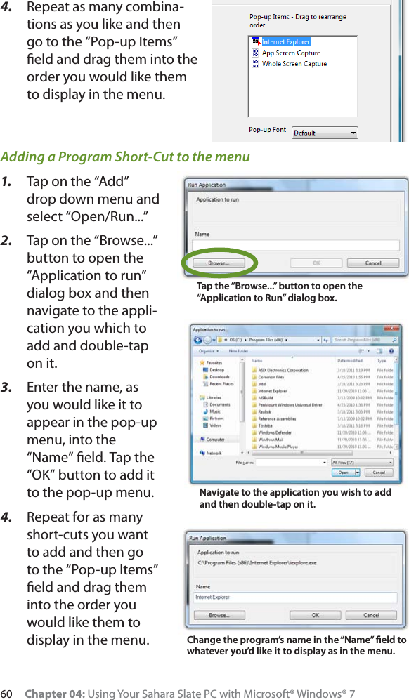 60 Chapter 04: Using Your Sahara Slate PC with Microsoft® Windows® 74. Repeat as many combina-tions as you like and then go to the “Pop-up Items” ﬁeld and drag them into the order you would like them to display in the menu.Adding a Program Short-Cut to the menu1. Tap on the “Add” drop down menu and select “Open/Run...”2. Tap on the “Browse...” button to open the “Application to run” dialog box and then navigate to the appli-cation you which to add and double-tap on it.3. Enter the name, as you would like it to appear in the pop-up menu, into the “Name” ﬁeld. Tap the “OK” button to add it to the pop-up menu.4. Repeat for as many short-cuts you want to add and then go to the “Pop-up Items” ﬁeld and drag them into the order you would like them to display in the menu.Tap the “Browse...” button to open the “Application to Run” dialog box.Navigate to the application you wish to add and then double-tap on it.Change the program’s name in the “Name” ﬁeld to whatever you’d like it to display as in the menu.