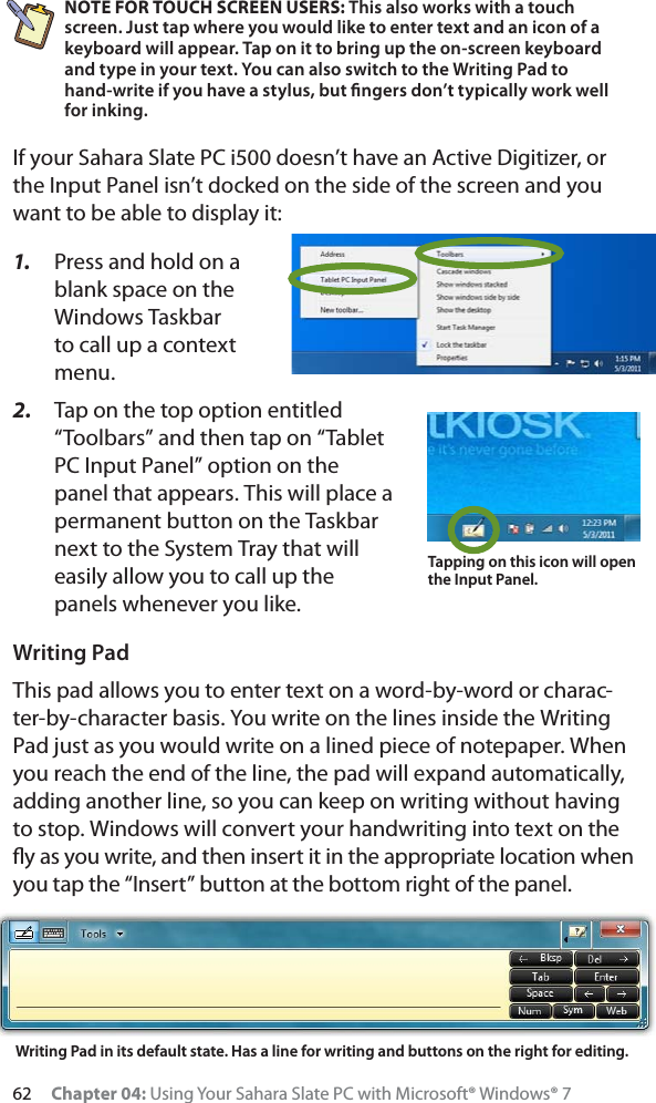 62 Chapter 04: Using Your Sahara Slate PC with Microsoft® Windows® 7NOTE FOR TOUCH SCREEN USERS: This also works with a touch screen. Just tap where you would like to enter text and an icon of a keyboard will appear. Tap on it to bring up the on-screen keyboard and type in your text. You can also switch to the Writing Pad to hand-write if you have a stylus, but ﬁngers don’t typically work well for inking.If your Sahara Slate PC i500 doesn’t have an Active Digitizer, or the Input Panel isn’t docked on the side of the screen and you want to be able to display it:1. Press and hold on a blank space on the Windows Taskbar to call up a context menu.2. Tap on the top option entitled “Toolbars” and then tap on “Tablet PC Input Panel” option on the panel that appears. This will place a permanent button on the Taskbar next to the System Tray that will easily allow you to call up the panels whenever you like.Writing PadThis pad allows you to enter text on a word-by-word or charac-ter-by-character basis. You write on the lines inside the Writing Pad just as you would write on a lined piece of notepaper. When you reach the end of the line, the pad will expand automatically, adding another line, so you can keep on writing without having to stop. Windows will convert your handwriting into text on the ﬂy as you write, and then insert it in the appropriate location when you tap the “Insert” button at the bottom right of the panel.Tapping on this icon will open the Input Panel.Writing Pad in its default state. Has a line for writing and buttons on the right for editing.