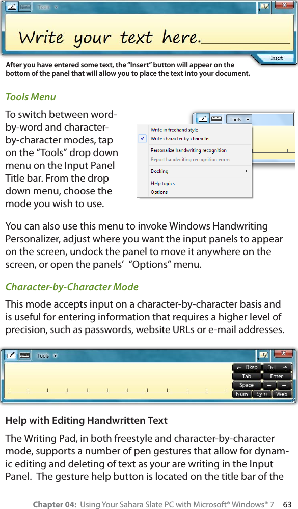 Chapter 04:  Using Your Sahara Slate PC with Microsoft® Windows® 7     63Tools MenuTo switch between word-by-word and character-by-character modes, tap on the “Tools” drop down menu on the Input Panel Title bar. From the drop down menu, choose the mode you wish to use.You can also use this menu to invoke Windows Handwriting Personalizer, adjust where you want the input panels to appear on the screen, undock the panel to move it anywhere on the screen, or open the panels’  “Options” menu.Character-by-Character ModeThis mode accepts input on a character-by-character basis and is useful for entering information that requires a higher level of precision, such as passwords, website URLs or e-mail addresses.Help with Editing Handwritten TextThe Writing Pad, in both freestyle and character-by-character mode, supports a number of pen gestures that allow for dynam-ic editing and deleting of text as your are writing in the Input Panel.  The gesture help button is located on the title bar of the After you have entered some text, the “Insert” button will appear on the bottom of the panel that will allow you to place the text into your document.