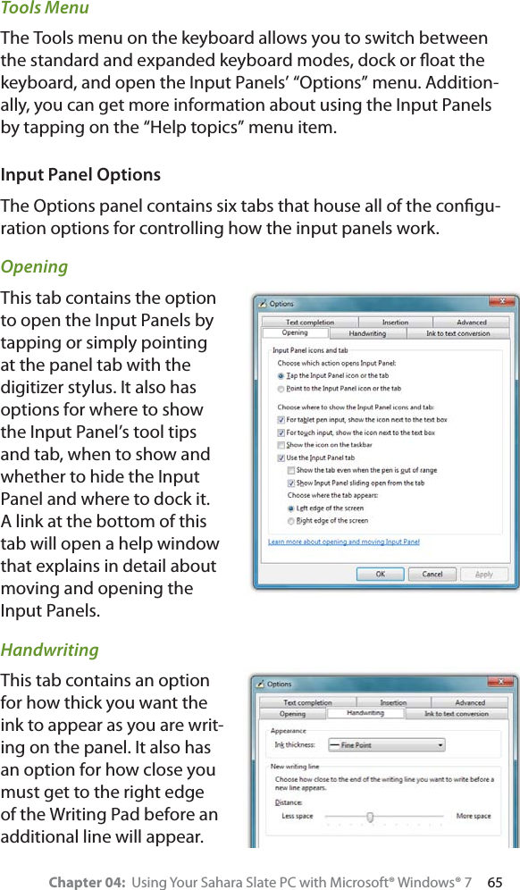 Chapter 04:  Using Your Sahara Slate PC with Microsoft® Windows® 7     65Tools MenuThe Tools menu on the keyboard allows you to switch between the standard and expanded keyboard modes, dock or ﬂoat the keyboard, and open the Input Panels’ “Options” menu. Addition-ally, you can get more information about using the Input Panels by tapping on the “Help topics” menu item.Input Panel OptionsThe Options panel contains six tabs that house all of the conﬁgu-ration options for controlling how the input panels work.OpeningThis tab contains the option to open the Input Panels by tapping or simply pointing at the panel tab with the digitizer stylus. It also has options for where to show the Input Panel’s tool tips and tab, when to show and whether to hide the Input Panel and where to dock it. A link at the bottom of this tab will open a help window that explains in detail about moving and opening the Input Panels.HandwritingThis tab contains an option for how thick you want the ink to appear as you are writ-ing on the panel. It also has an option for how close you must get to the right edge of the Writing Pad before an additional line will appear.