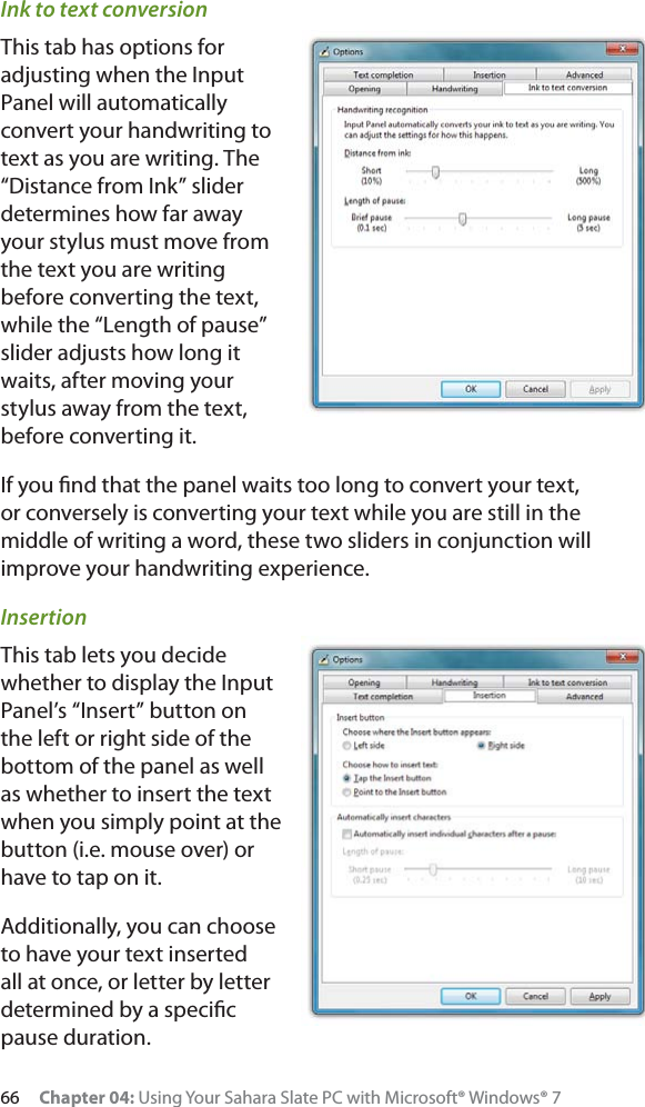66 Chapter 04: Using Your Sahara Slate PC with Microsoft® Windows® 7Ink to text conversionThis tab has options for adjusting when the Input Panel will automatically convert your handwriting to text as you are writing. The “Distance from Ink” slider determines how far away your stylus must move from the text you are writing before converting the text, while the “Length of pause” slider adjusts how long it waits, after moving your stylus away from the text, before converting it.If you ﬁnd that the panel waits too long to convert your text, or conversely is converting your text while you are still in the middle of writing a word, these two sliders in conjunction will improve your handwriting experience.InsertionThis tab lets you decide whether to display the Input Panel’s “Insert” button on the left or right side of the bottom of the panel as well as whether to insert the text when you simply point at the button (i.e. mouse over) or have to tap on it.Additionally, you can choose to have your text inserted all at once, or letter by letter determined by a speciﬁc pause duration.