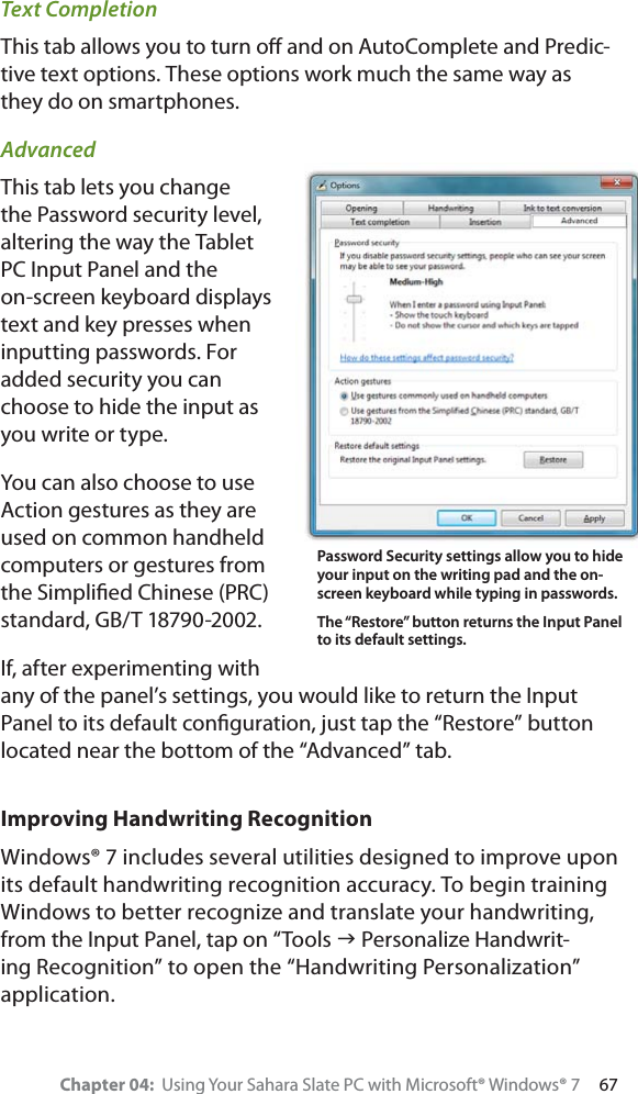 Chapter 04:  Using Your Sahara Slate PC with Microsoft® Windows® 7     67Text CompletionThis tab allows you to turn oﬀ and on AutoComplete and Predic-tive text options. These options work much the same way as they do on smartphones.AdvancedThis tab lets you change the Password security level, altering the way the Tablet PC Input Panel and the on-screen keyboard displays text and key presses when inputting passwords. For added security you can choose to hide the input as you write or type.You can also choose to use Action gestures as they are used on common handheld computers or gestures from the Simpliﬁed Chinese (PRC) standard, GB/T 18790-2002. If, after experimenting with any of the panel’s settings, you would like to return the Input Panel to its default conﬁguration, just tap the “Restore” button located near the bottom of the “Advanced” tab.Improving Handwriting RecognitionWindows® 7 includes several utilities designed to improve upon its default handwriting recognition accuracy. To begin training Windows to better recognize and translate your handwriting, from the Input Panel, tap on “Tools J Personalize Handwrit-ing Recognition” to open the “Handwriting Personalization” application.Password Security settings allow you to hide your input on the writing pad and the on-screen keyboard while typing in passwords. The “Restore” button returns the Input Panel to its default settings.