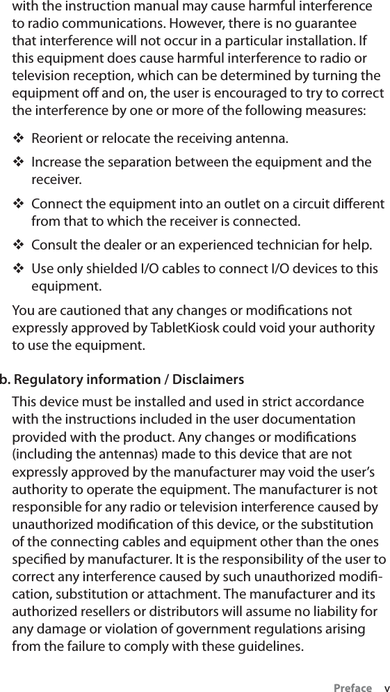 Preface     vwith the instruction manual may cause harmful interference to radio communications. However, there is no guarantee that interference will not occur in a particular installation. If this equipment does cause harmful interference to radio or television reception, which can be determined by turning the equipment oﬀ and on, the user is encouraged to try to correct the interference by one or more of the following measures:Reorient or relocate the receiving antenna.Increase the separation between the equipment and the receiver.Connect the equipment into an outlet on a circuit diﬀerent from that to which the receiver is connected.Consult the dealer or an experienced technician for help.Use only shielded I/O cables to connect I/O devices to this equipment.You are cautioned that any changes or modiﬁcations not expressly approved by TabletKiosk could void your authority to use the equipment.b. Regulatory information / DisclaimersThis device must be installed and used in strict accordance with the instructions included in the user documentation provided with the product. Any changes or modiﬁcations (including the antennas) made to this device that are not expressly approved by the manufacturer may void the user’s authority to operate the equipment. The manufacturer is not responsible for any radio or television interference caused by unauthorized modiﬁcation of this device, or the substitution of the connecting cables and equipment other than the ones speciﬁed by manufacturer. It is the responsibility of the user to correct any interference caused by such unauthorized modiﬁ-cation, substitution or attachment. The manufacturer and its authorized resellers or distributors will assume no liability for any damage or violation of government regulations arising from the failure to comply with these guidelines.