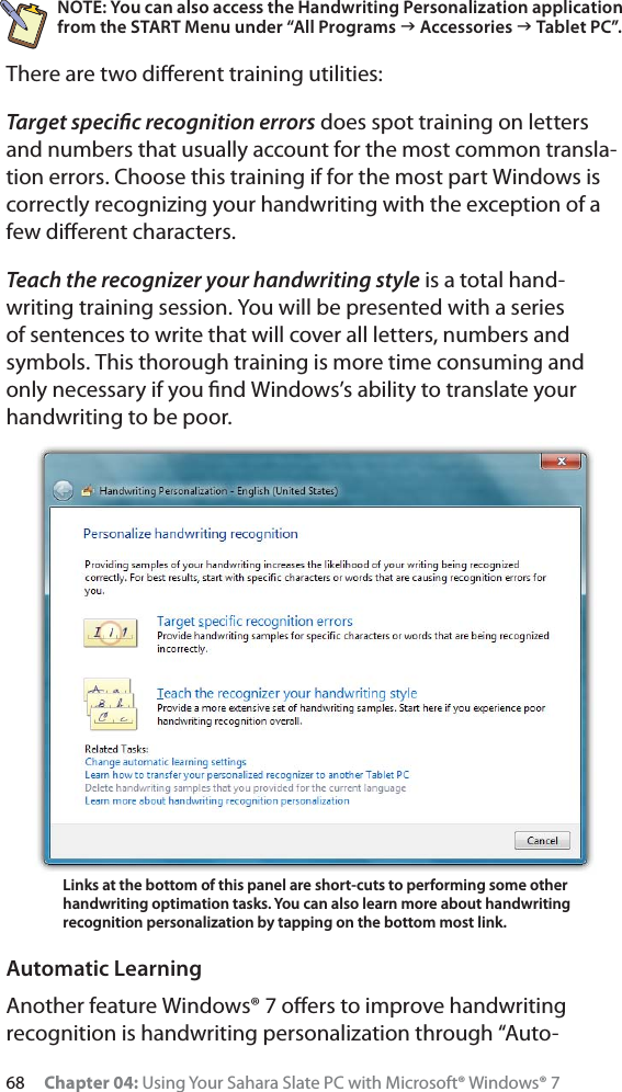 68 Chapter 04: Using Your Sahara Slate PC with Microsoft® Windows® 7NOTE: You can also access the Handwriting Personalization application from the START Menu under “All Programs J Accessories J Tablet PC”.There are two diﬀerent training utilities: Target speciﬁc recognition errors does spot training on letters and numbers that usually account for the most common transla-tion errors. Choose this training if for the most part Windows is correctly recognizing your handwriting with the exception of a few diﬀerent characters.Teach the recognizer your handwriting style is a total hand-writing training session. You will be presented with a series of sentences to write that will cover all letters, numbers and symbols. This thorough training is more time consuming and only necessary if you ﬁnd Windows’s ability to translate your handwriting to be poor.Automatic LearningAnother feature Windows® 7 oﬀers to improve handwriting recognition is handwriting personalization through “Auto-Links at the bottom of this panel are short-cuts to performing some other handwriting optimation tasks. You can also learn more about handwriting recognition personalization by tapping on the bottom most link.