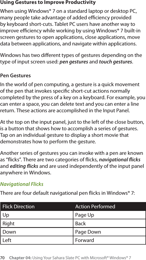 70 Chapter 04: Using Your Sahara Slate PC with Microsoft® Windows® 7Using Gestures to Improve ProductivityWhen using Windows® 7 on a standard laptop or desktop PC, many people take advantage of added eﬃciency provided by keyboard short-cuts. Tablet PC users have another way to improve eﬃciency while working by using Windows® 7 built-in screen gestures to open applications, close applications, move data between applications, and navigate within applications. Windows has two diﬀerent types of gestures depending on the type of input screen used: pen gestures and touch gestures.Pen GesturesIn the world of pen computing, a gesture is a quick movement of the pen that invokes speciﬁc short-cut actions normally completed by the press of a key on a keyboard. For example, you can enter a space, you can delete text and you can enter a line return. These actions are accomplished in the Input Panel.At the top on the input panel, just to the left of the close button, is a button that shows how to accomplish a series of gestures. Tap on an individual gesture to display a short movie that demonstrates how to perform the gesture.Another series of gestures you can invoke with a pen are known as “ﬂicks”. There are two categories of ﬂicks, navigational ﬂicksand editing ﬂicks and are used independently of the input panel anywhere in Windows.Navigational FlicksThere are four default navigational pen ﬂicks in Windows® 7:Flick Direction Action PerformedUp Page UpRight BackDown Page DownLeft Forward