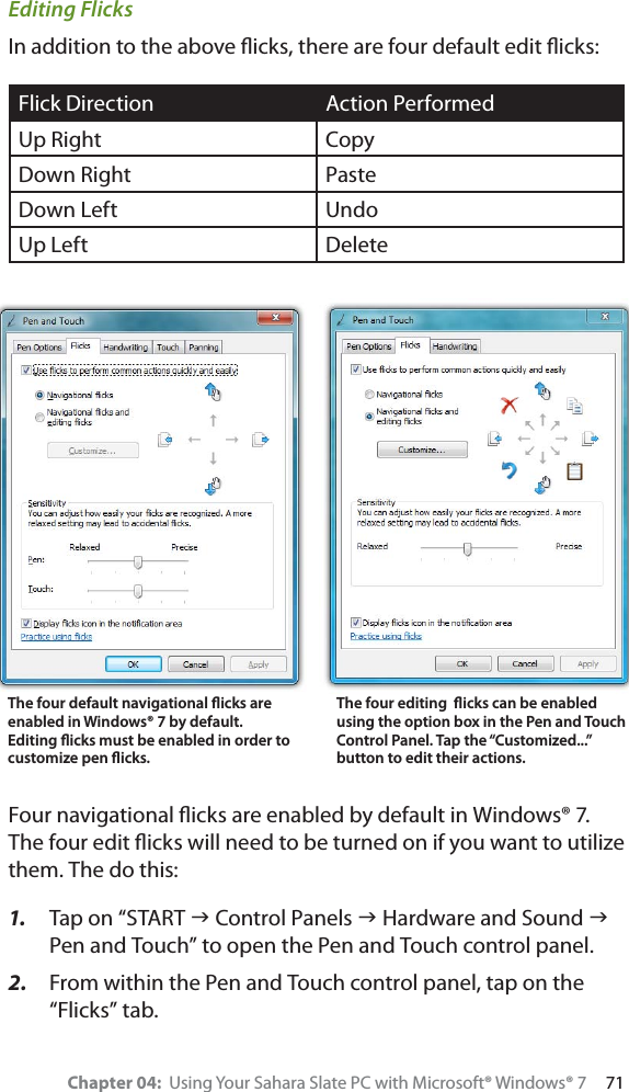 Chapter 04:  Using Your Sahara Slate PC with Microsoft® Windows® 7     71Editing FlicksIn addition to the above ﬂicks, there are four default edit ﬂicks:Flick Direction Action PerformedUp Right CopyDown Right PasteDown Left UndoUp Left DeleteFour navigational ﬂicks are enabled by default in Windows® 7. The four edit ﬂicks will need to be turned on if you want to utilize them. The do this:1. Tap on “START J Control Panels J Hardware and Sound JPen and Touch” to open the Pen and Touch control panel.2. From within the Pen and Touch control panel, tap on the “Flicks” tab.The four default navigational ﬂicks areenabled in Windows® 7 by default. Editing ﬂicks must be enabled in order to customize pen ﬂicks.The four editing  ﬂicks can be enabled using the option box in the Pen and Touch Control Panel. Tap the “Customized...” button to edit their actions.