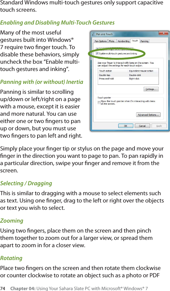 74 Chapter 04: Using Your Sahara Slate PC with Microsoft® Windows® 7Standard Windows multi-touch gestures only support capacitive touch screens.Enabling and Disabling Multi-Touch GesturesMany of the most useful gestures built into Windows® 7 require two ﬁnger touch. To disable these behaviors, simply uncheck the box “Enable multi-touch gestures and inking”.Panning with (or without) InertiaPanning is similar to scrolling up/down or left/right on a page with a mouse, except it is easier and more natural. You can use either one or two ﬁngers to pan up or down, but you must use two ﬁngers to pan left and right.Simply place your ﬁnger tip or stylus on the page and move your ﬁnger in the direction you want to page to pan. To pan rapidly in a particular direction, swipe your ﬁnger and remove it from the screen. Selecting / DraggingThis is similar to dragging with a mouse to select elements such as text. Using one ﬁnger, drag to the left or right over the objects or text you wish to select.ZoomingUsing two ﬁngers, place them on the screen and then pinch them together to zoom out for a larger view, or spread them apart to zoom in for a closer view.RotatingPlace two ﬁngers on the screen and then rotate them clockwise or counter clockwise to rotate an object such as a photo or PDF 
