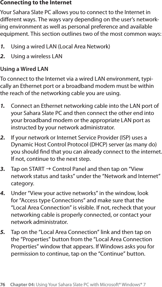 76 Chapter 04: Using Your Sahara Slate PC with Microsoft® Windows® 7Connecting to the InternetYour Sahara Slate PC allows you to connect to the Internet in diﬀerent ways. The ways vary depending on the user’s network-ing environment as well as personal preference and available equipment. This section outlines two of the most common ways:1. Using a wired LAN (Local Area Network)2. Using a wireless LANUsing a Wired LANTo connect to the Internet via a wired LAN environment, typi-cally an Ethernet port or a broadband modem must be within the reach of the networking cable you are using. 1. Connect an Ethernet networking cable into the LAN port of your Sahara Slate PC and then connect the other end into your broadband modem or the appropriate LAN port as instructed by your network administrator.2. If your network or Internet Service Provider (ISP) uses a Dynamic Host Control Protocol (DHCP) server (as many do) you should ﬁnd that you can already connect to the internet. If not, continue to the next step.3. Tap on START J Control Panel and then tap on “View network status and tasks” under the “Network and Internet” category.4. Under “View your active networks” in the window, look for “Access type Connections” and make sure that the  “Local Area Connection” is visible. If not, recheck that your networking cable is properly connected, or contact your network administrator.5. Tap on the “Local Area Connection” link and then tap on the “Properties” button from the “Local Area Connection Properties” window that appears. If Windows asks you for permission to continue, tap on the “Continue” button.