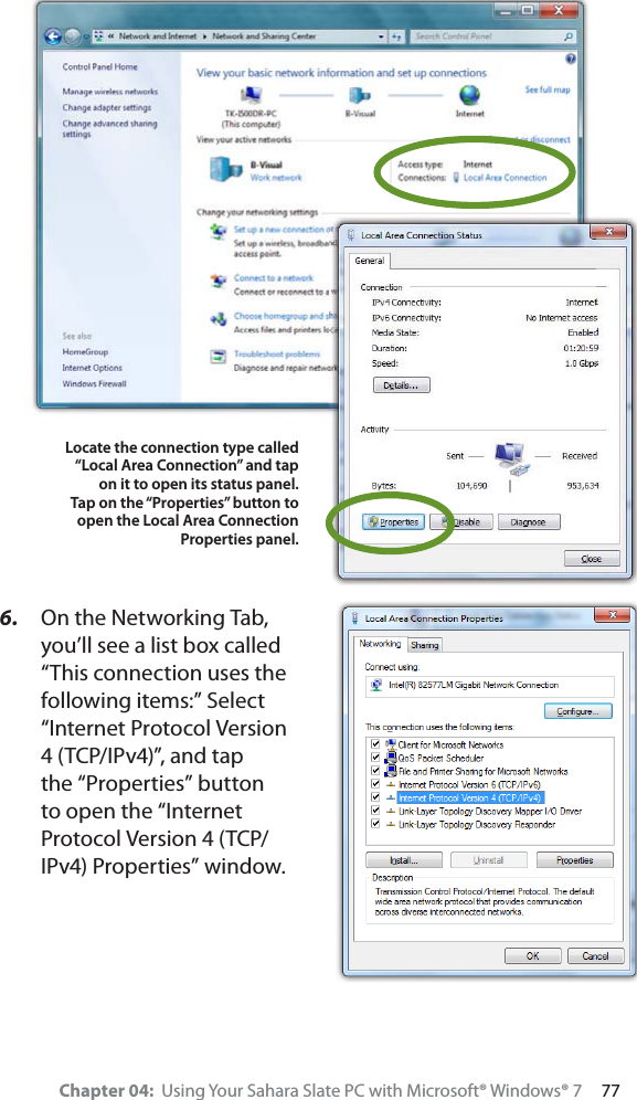 Chapter 04:  Using Your Sahara Slate PC with Microsoft® Windows® 7     776. On the Networking Tab, you’ll see a list box called “This connection uses the following items:” Select “Internet Protocol Version 4 (TCP/IPv4)”, and tap the “Properties” button to open the “Internet Protocol Version 4 (TCP/IPv4) Properties” window.Locate the connection type called “Local Area Connection” and tap on it to open its status panel.Tap on the “Properties” button to open the Local Area Connection Properties panel.