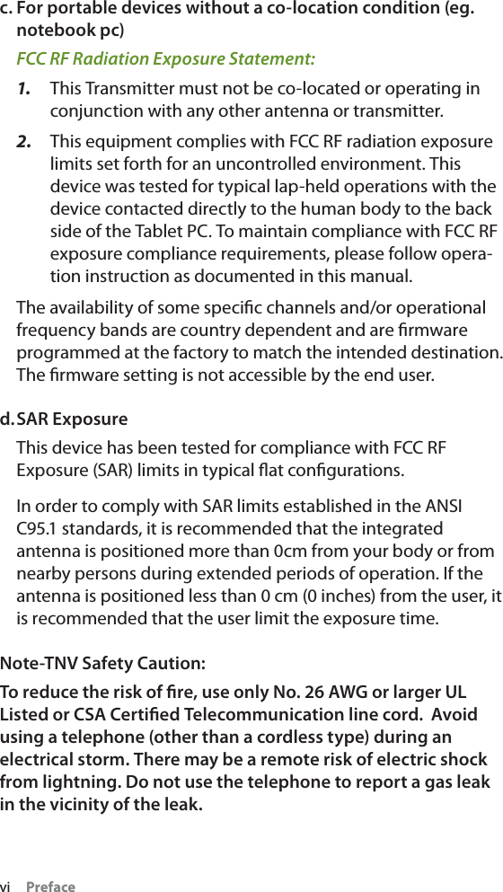 vi Prefacec. For portable devices without a co-location condition (eg. notebook pc)FCC RF Radiation Exposure Statement: 1. This Transmitter must not be co-located or operating in conjunction with any other antenna or transmitter.2. This equipment complies with FCC RF radiation exposure limits set forth for an uncontrolled environment. This device was tested for typical lap-held operations with the device contacted directly to the human body to the back side of the Tablet PC. To maintain compliance with FCC RF exposure compliance requirements, please follow opera-tion instruction as documented in this manual.The availability of some speciﬁc channels and/or operational frequency bands are country dependent and are ﬁrmware programmed at the factory to match the intended destination. The ﬁrmware setting is not accessible by the end user.d.SAR ExposureThis device has been tested for compliance with FCC RF Exposure (SAR) limits in typical ﬂat conﬁgurations.In order to comply with SAR limits established in the ANSI C95.1 standards, it is recommended that the integrated antenna is positioned more than 0cm from your body or from nearby persons during extended periods of operation. If the antenna is positioned less than 0 cm (0 inches) from the user, it is recommended that the user limit the exposure time.Note-TNV Safety Caution:To reduce the risk of ﬁre, use only No. 26 AWG or larger UL Listed or CSA Certiﬁed Telecommunication line cord.  Avoid using a telephone (other than a cordless type) during an electrical storm. There may be a remote risk of electric shock from lightning. Do not use the telephone to report a gas leak in the vicinity of the leak.