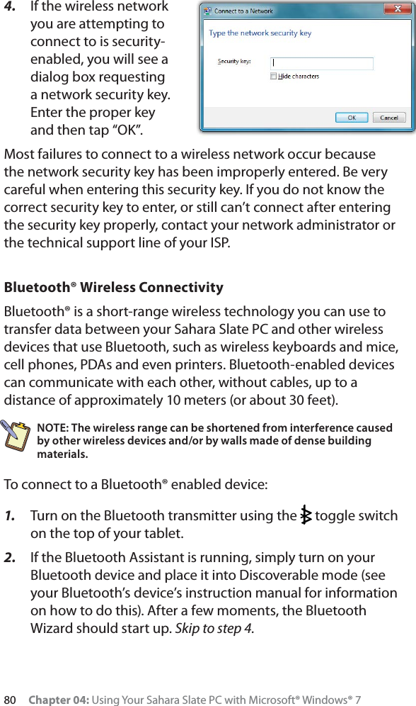 80 Chapter 04: Using Your Sahara Slate PC with Microsoft® Windows® 74. If the wireless network you are attempting to connect to is security-enabled, you will see a dialog box requesting a network security key. Enter the proper key and then tap “OK”.Most failures to connect to a wireless network occur because the network security key has been improperly entered. Be very careful when entering this security key. If you do not know the correct security key to enter, or still can’t connect after entering the security key properly, contact your network administrator or the technical support line of your ISP.Bluetooth® Wireless ConnectivityBluetooth® is a short-range wireless technology you can use to transfer data between your Sahara Slate PC and other wireless devices that use Bluetooth, such as wireless keyboards and mice, cell phones, PDAs and even printers. Bluetooth-enabled devices can communicate with each other, without cables, up to a distance of approximately 10 meters (or about 30 feet).NOTE: The wireless range can be shortened from interference caused by other wireless devices and/or by walls made of dense building materials. To connect to a Bluetooth® enabled device:1. Turn on the Bluetooth transmitter using the   toggle switch on the top of your tablet.2. If the Bluetooth Assistant is running, simply turn on your Bluetooth device and place it into Discoverable mode (see your Bluetooth’s device’s instruction manual for information on how to do this). After a few moments, the Bluetooth Wizard should start up. Skip to step 4.
