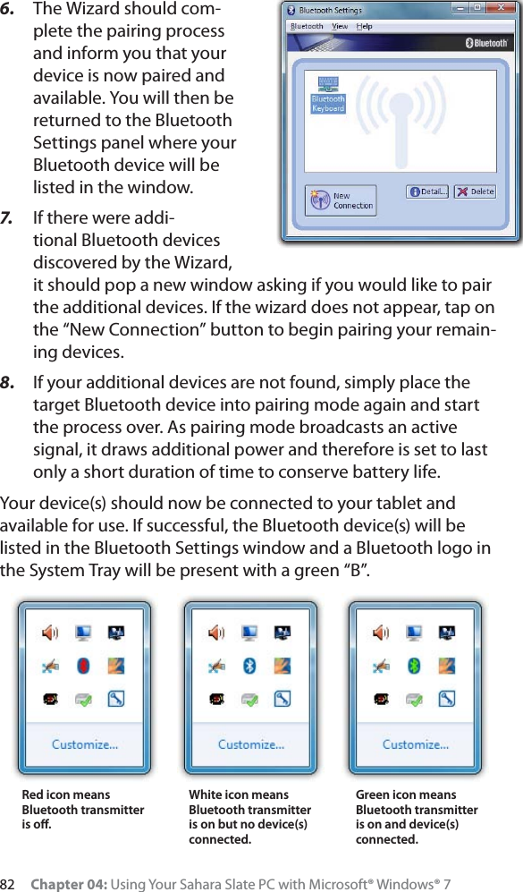 82 Chapter 04: Using Your Sahara Slate PC with Microsoft® Windows® 76. The Wizard should com-plete the pairing process and inform you that your device is now paired and available. You will then be returned to the Bluetooth Settings panel where your Bluetooth device will be listed in the window.7. If there were addi-tional Bluetooth devices discovered by the Wizard, it should pop a new window asking if you would like to pair the additional devices. If the wizard does not appear, tap on the “New Connection” button to begin pairing your remain-ing devices.8. If your additional devices are not found, simply place the target Bluetooth device into pairing mode again and start the process over. As pairing mode broadcasts an active signal, it draws additional power and therefore is set to last only a short duration of time to conserve battery life.Your device(s) should now be connected to your tablet and available for use. If successful, the Bluetooth device(s) will be listed in the Bluetooth Settings window and a Bluetooth logo in the System Tray will be present with a green “B”.Red icon means Bluetooth transmitter is oﬀ.White icon means Bluetooth transmitter is on but no device(s) connected.Green icon means Bluetooth transmitter is on and device(s) connected.