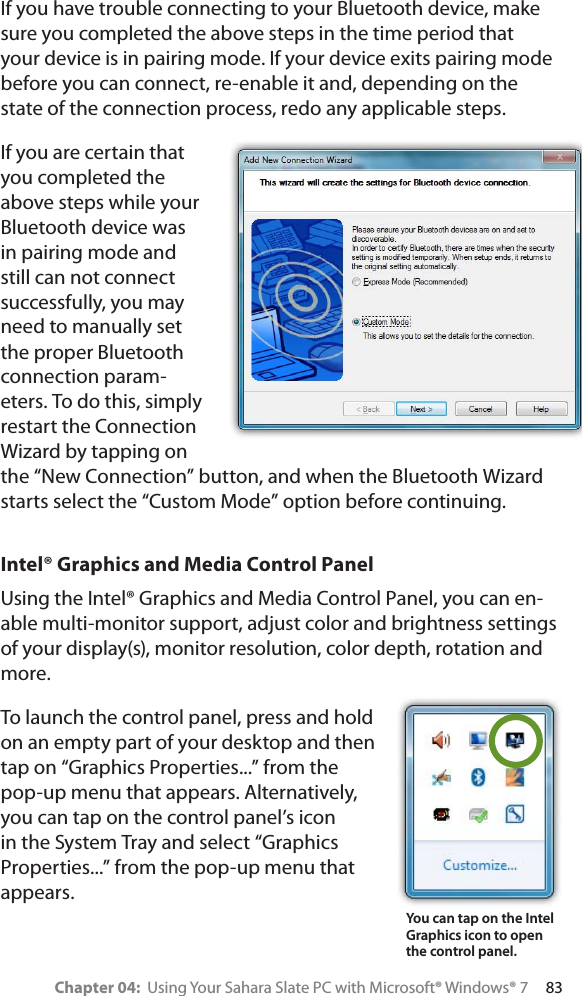 Chapter 04:  Using Your Sahara Slate PC with Microsoft® Windows® 7     83If you have trouble connecting to your Bluetooth device, make sure you completed the above steps in the time period that your device is in pairing mode. If your device exits pairing mode before you can connect, re-enable it and, depending on the state of the connection process, redo any applicable steps.If you are certain that you completed the above steps while your Bluetooth device was in pairing mode and still can not connect successfully, you may need to manually set the proper Bluetooth connection param-eters. To do this, simply restart the Connection Wizard by tapping on the “New Connection” button, and when the Bluetooth Wizard starts select the “Custom Mode” option before continuing.Intel® Graphics and Media Control PanelUsing the Intel® Graphics and Media Control Panel, you can en-able multi-monitor support, adjust color and brightness settings of your display(s), monitor resolution, color depth, rotation and more.To launch the control panel, press and hold on an empty part of your desktop and then tap on “Graphics Properties...” from the pop-up menu that appears. Alternatively, you can tap on the control panel’s icon in the System Tray and select “Graphics Properties...” from the pop-up menu that appears.You can tap on the Intel  Graphics icon to open the control panel.