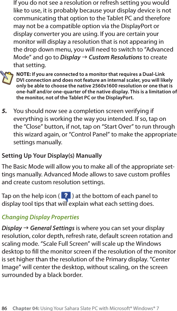 86 Chapter 04: Using Your Sahara Slate PC with Microsoft® Windows® 7If you do not see a resolution or refresh setting you would like to use, it is probably because your display device is not communicating that option to the Tablet PC and therefore may not be a compatible option via the DisplayPort or display converter you are using. If you are certain your monitor will display a resolution that is not appearing in the drop down menu, you will need to switch to “Advanced Mode” and go to Display J Custom Resolutions to create that setting.NOTE: If you are connected to a monitor that requires a Dual-Link DVI connection and does not feature an internal scaler, you will likely only be able to choose the native 2560x1600 resolution or one that is one-half and/or one-quarter of the native display. This is a limitation of the monitor, not of the Tablet PC or the DisplayPort.5. You should now see a completion screen verifying if everything is working the way you intended. If so, tap on the “Close” button, if not, tap on “Start Over” to run through this wizard again, or “Control Panel” to make the appropriate settings manually.Setting Up Your Display(s) ManuallyThe Basic Mode will allow you to make all of the appropriate set-tings manually. Advanced Mode allows to save custom proﬁles and create custom resolution settings.Tap on the help icon (   ) at the bottom of each panel to display tool tips that will explain what each setting does.Changing Display PropertiesDisplay J General Settings is where you can set your display resolution, color depth, refresh rate, default screen rotation and scaling mode. “Scale Full Screen” will scale up the Windows desktop to ﬁll the monitor screen if the resolution of the monitor is set higher than the resolution of the Primary display. “Center Image” will center the desktop, without scaling, on the screen surrounded by a black border.