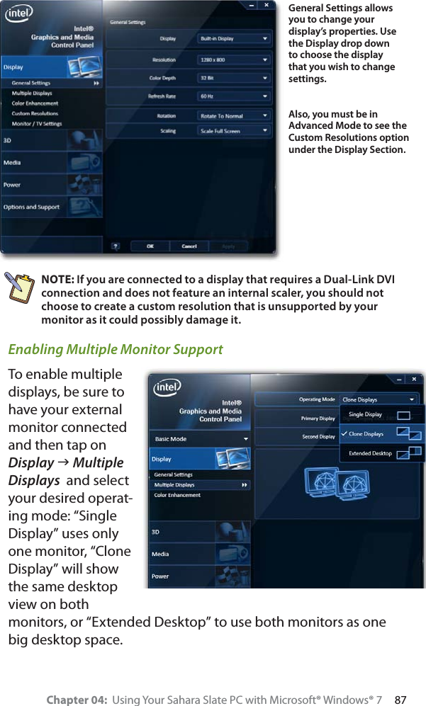 Chapter 04:  Using Your Sahara Slate PC with Microsoft® Windows® 7     87NOTE: If you are connected to a display that requires a Dual-Link DVI connection and does not feature an internal scaler, you should not choose to create a custom resolution that is unsupported by your monitor as it could possibly damage it. Enabling Multiple Monitor SupportTo enable multiple displays, be sure to have your external monitor connected and then tap on Display J Multiple Displays  and select your desired operat-ing mode: “Single Display” uses only one monitor, “Clone Display” will show the same desktop view on both monitors, or “Extended Desktop” to use both monitors as one big desktop space.General Settings allows you to change your display’s properties. Use the Display drop down to choose the display that you wish to change settings.Also, you must be in Advanced Mode to see the Custom Resolutions option under the Display Section.