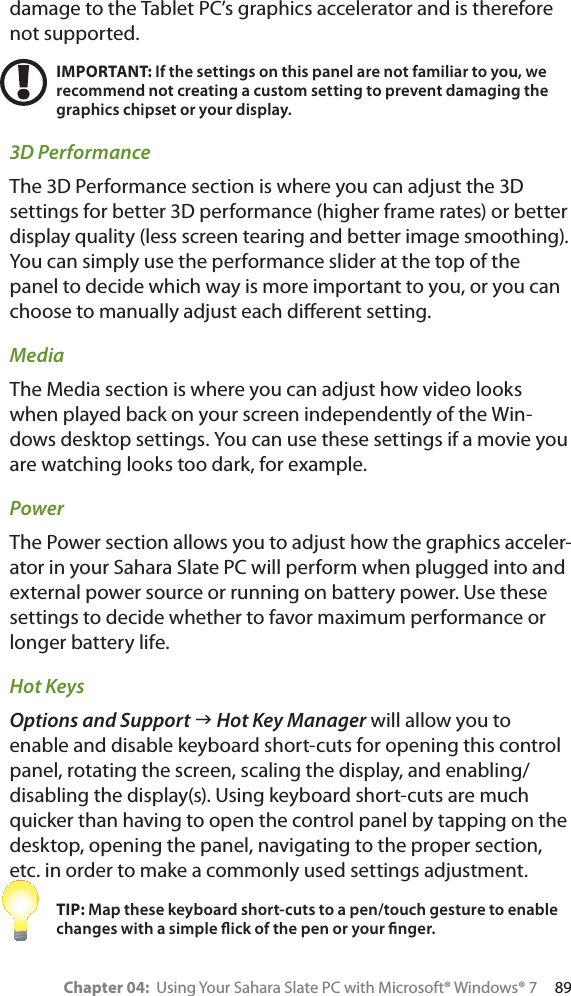 Chapter 04:  Using Your Sahara Slate PC with Microsoft® Windows® 7     89damage to the Tablet PC’s graphics accelerator and is therefore not supported.IMPORTANT: If the settings on this panel are not familiar to you, we recommend not creating a custom setting to prevent damaging the graphics chipset or your display.3D PerformanceThe 3D Performance section is where you can adjust the 3D settings for better 3D performance (higher frame rates) or better display quality (less screen tearing and better image smoothing). You can simply use the performance slider at the top of the panel to decide which way is more important to you, or you can choose to manually adjust each diﬀerent setting.MediaThe Media section is where you can adjust how video looks when played back on your screen independently of the Win-dows desktop settings. You can use these settings if a movie you are watching looks too dark, for example.PowerThe Power section allows you to adjust how the graphics acceler-ator in your Sahara Slate PC will perform when plugged into and external power source or running on battery power. Use these settings to decide whether to favor maximum performance or longer battery life.Hot KeysOptions and Support J Hot Key Manager will allow you to enable and disable keyboard short-cuts for opening this control panel, rotating the screen, scaling the display, and enabling/disabling the display(s). Using keyboard short-cuts are much quicker than having to open the control panel by tapping on the desktop, opening the panel, navigating to the proper section, etc. in order to make a commonly used settings adjustment.TIP: Map these keyboard short-cuts to a pen/touch gesture to enable changes with a simple ﬂick of the pen or your ﬁnger.