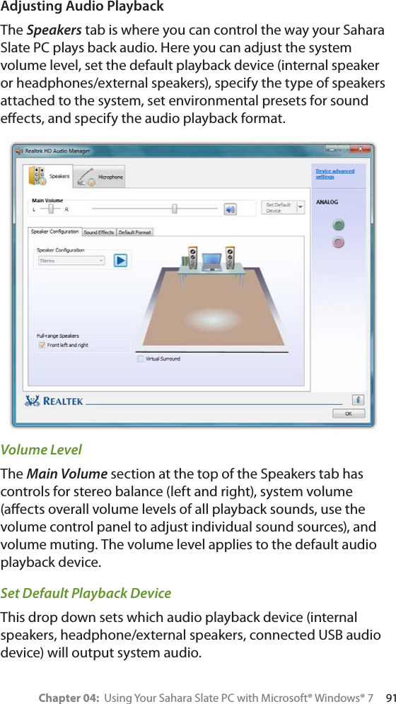 Chapter 04:  Using Your Sahara Slate PC with Microsoft® Windows® 7     91Adjusting Audio PlaybackThe Speakers tab is where you can control the way your Sahara Slate PC plays back audio. Here you can adjust the system volume level, set the default playback device (internal speaker or headphones/external speakers), specify the type of speakers attached to the system, set environmental presets for sound eﬀects, and specify the audio playback format.Volume LevelThe Main Volume section at the top of the Speakers tab has controls for stereo balance (left and right), system volume (aﬀects overall volume levels of all playback sounds, use the volume control panel to adjust individual sound sources), and volume muting. The volume level applies to the default audio playback device.Set Default Playback DeviceThis drop down sets which audio playback device (internal speakers, headphone/external speakers, connected USB audio device) will output system audio.