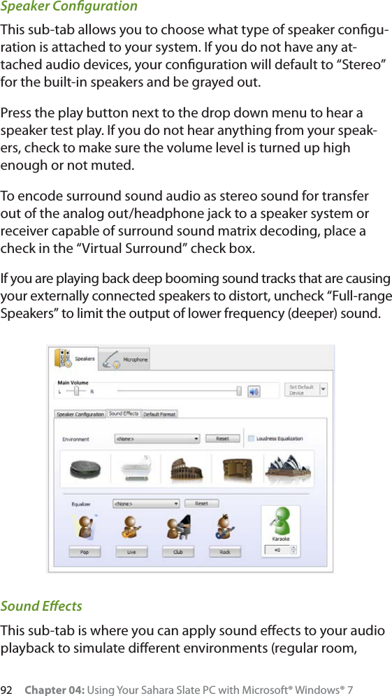 92 Chapter 04: Using Your Sahara Slate PC with Microsoft® Windows® 7Speaker ConﬁgurationThis sub-tab allows you to choose what type of speaker conﬁgu-ration is attached to your system. If you do not have any at-tached audio devices, your conﬁguration will default to “Stereo” for the built-in speakers and be grayed out.Press the play button next to the drop down menu to hear a speaker test play. If you do not hear anything from your speak-ers, check to make sure the volume level is turned up high enough or not muted.To encode surround sound audio as stereo sound for transfer out of the analog out/headphone jack to a speaker system or receiver capable of surround sound matrix decoding, place a check in the “Virtual Surround” check box.If you are playing back deep booming sound tracks that are causing your externally connected speakers to distort, uncheck “Full-range Speakers” to limit the output of lower frequency (deeper) sound.Sound EﬀectsThis sub-tab is where you can apply sound eﬀects to your audio playback to simulate diﬀerent environments (regular room, 