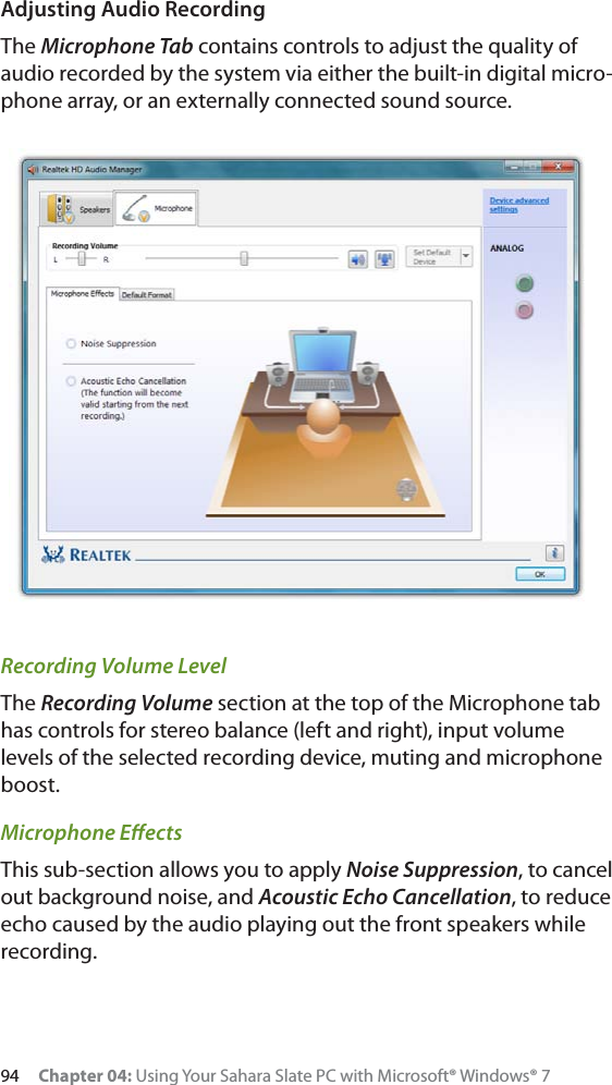 94 Chapter 04: Using Your Sahara Slate PC with Microsoft® Windows® 7Adjusting Audio RecordingThe Microphone Tab contains controls to adjust the quality of audio recorded by the system via either the built-in digital micro-phone array, or an externally connected sound source.Recording Volume LevelThe Recording Volume section at the top of the Microphone tab has controls for stereo balance (left and right), input volume levels of the selected recording device, muting and microphone boost.Microphone EﬀectsThis sub-section allows you to apply Noise Suppression, to cancel out background noise, and Acoustic Echo Cancellation, to reduce echo caused by the audio playing out the front speakers while recording.