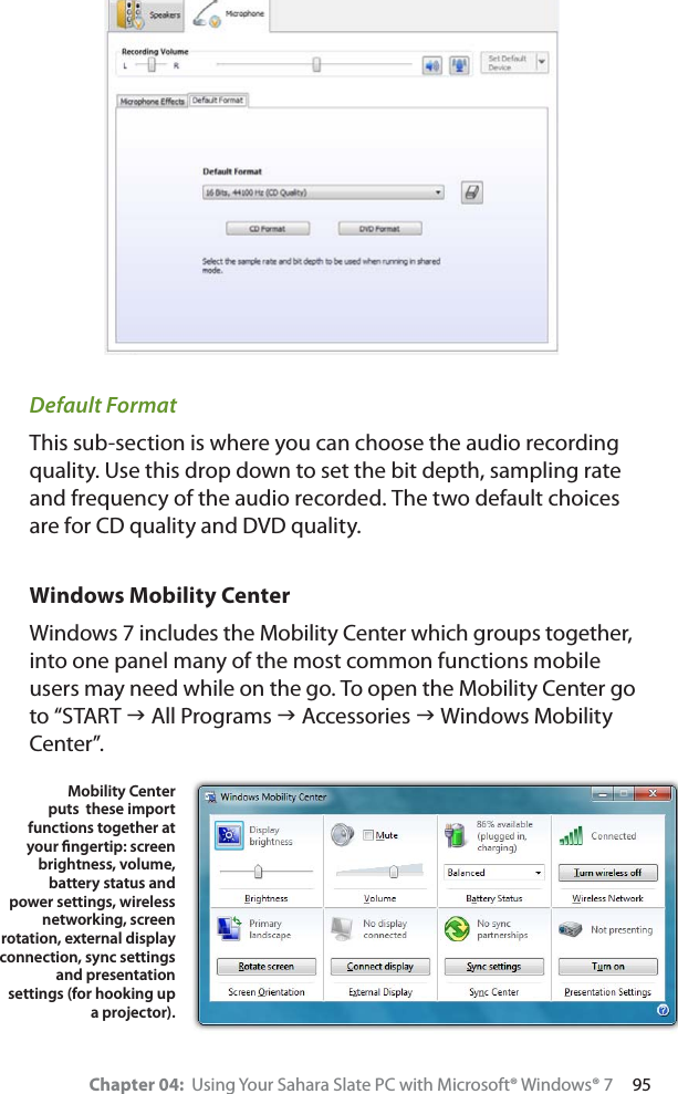 Chapter 04:  Using Your Sahara Slate PC with Microsoft® Windows® 7     95Default FormatThis sub-section is where you can choose the audio recording quality. Use this drop down to set the bit depth, sampling rate and frequency of the audio recorded. The two default choices are for CD quality and DVD quality.Windows Mobility CenterWindows 7 includes the Mobility Center which groups together, into one panel many of the most common functions mobile users may need while on the go. To open the Mobility Center go to “START J All Programs J Accessories J Windows Mobility Center”.Mobility Center puts  these import functions together at your ﬁngertip: screen brightness, volume, battery status and power settings, wireless networking, screen rotation, external display connection, sync settings and presentation settings (for hooking up a projector).
