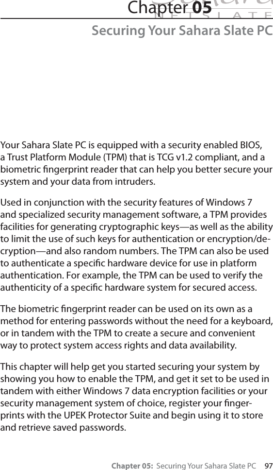 Chapter 05:  Securing Your Sahara Slate PC     97Your Sahara Slate PC is equipped with a security enabled BIOS, a Trust Platform Module (TPM) that is TCG v1.2 compliant, and a biometric ﬁngerprint reader that can help you better secure your system and your data from intruders.Used in conjunction with the security features of Windows 7 and specialized security management software, a TPM provides facilities for generating cryptographic keys—as well as the ability to limit the use of such keys for authentication or encryption/de-cryption—and also random numbers. The TPM can also be used to authenticate a speciﬁc hardware device for use in platform authentication. For example, the TPM can be used to verify the authenticity of a speciﬁc hardware system for secured access.The biometric ﬁngerprint reader can be used on its own as a method for entering passwords without the need for a keyboard, or in tandem with the TPM to create a secure and convenient way to protect system access rights and data availability.This chapter will help get you started securing your system by showing you how to enable the TPM, and get it set to be used in tandem with either Windows 7 data encryption facilities or your security management system of choice, register your ﬁnger-prints with the UPEK Protector Suite and begin using it to store and retrieve saved passwords.Chapter 05Securing Your Sahara Slate PC