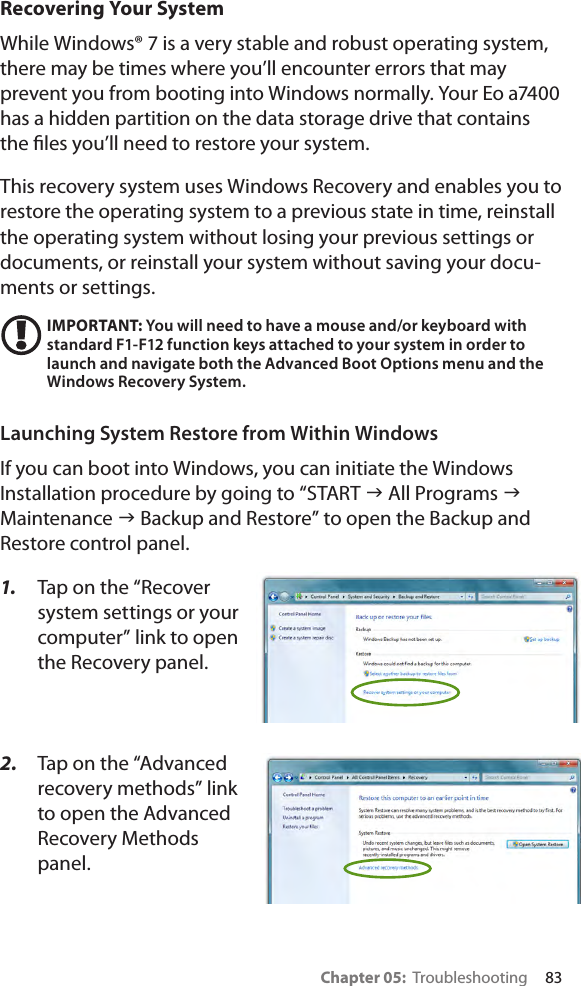 Chapter 05:  Troubleshooting     83Recovering Your SystemWhile Windows® 7 is a very stable and robust operating system, there may be times where you’ll encounter errors that may prevent you from booting into Windows normally. Your Eo a7400 has a hidden partition on the data storage drive that contains the les you’ll need to restore your system.This recovery system uses Windows Recovery and enables you to restore the operating system to a previous state in time, reinstall the operating system without losing your previous settings or documents, or reinstall your system without saving your docu-ments or settings.IMPORTANT: You will need to have a mouse and/or keyboard with standard F1-F12 function keys attached to your system in order to launch and navigate both the Advanced Boot Options menu and the Windows Recovery System.Launching System Restore from Within WindowsIf you can boot into Windows, you can initiate the Windows Installation procedure by going to “START g All Programs g Maintenance g Backup and Restore” to open the Backup and Restore control panel.1.  Tap on the “Recover system settings or your computer” link to open the Recovery panel.2.  Tap on the “Advanced recovery methods” link to open the Advanced Recovery Methods panel.
