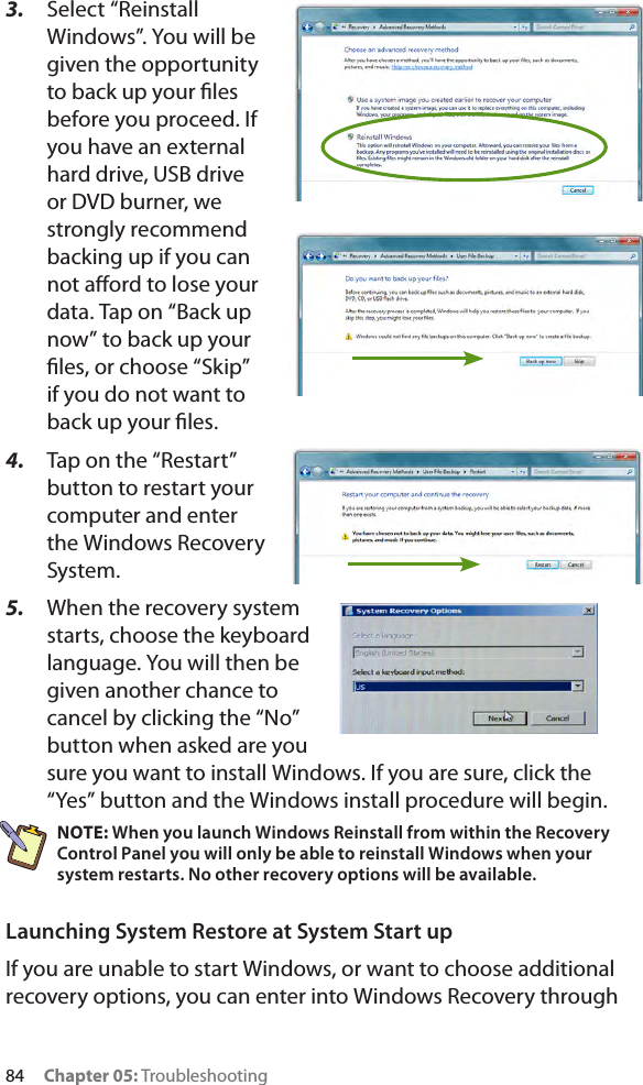 84     Chapter 05: Troubleshooting3.  Select “Reinstall Windows”. You will be given the opportunity to back up your les before you proceed. If you have an external hard drive, USB drive or DVD burner, we strongly recommend backing up if you can not aord to lose your data. Tap on “Back up now” to back up your les, or choose “Skip” if you do not want to back up your les.4.  Tap on the “Restart” button to restart your computer and enter the Windows Recovery System.5.  When the recovery system starts, choose the keyboard language. You will then be given another chance to cancel by clicking the “No” button when asked are you sure you want to install Windows. If you are sure, click the “Yes” button and the Windows install procedure will begin.NOTE: When you launch Windows Reinstall from within the Recovery Control Panel you will only be able to reinstall Windows when your system restarts. No other recovery options will be available.Launching System Restore at System Start upIf you are unable to start Windows, or want to choose additional recovery options, you can enter into Windows Recovery through 