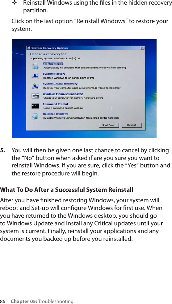 86     Chapter 05: Troubleshooting Reinstall Windows using the les in the hidden recovery partition.Click on the last option “Reinstall Windows” to restore your system.5.  You will then be given one last chance to cancel by clicking the “No” button when asked if are you sure you want to reinstall Windows. If you are sure, click the “Yes” button and the restore procedure will begin.What To Do After a Successful System ReinstallAfter you have nished restoring Windows, your system will reboot and Set-up will congure Windows for rst use. When you have returned to the Windows desktop, you should go to Windows Update and install any Critical updates until your system is current. Finally, reinstall your applications and any documents you backed up before you reinstalled.