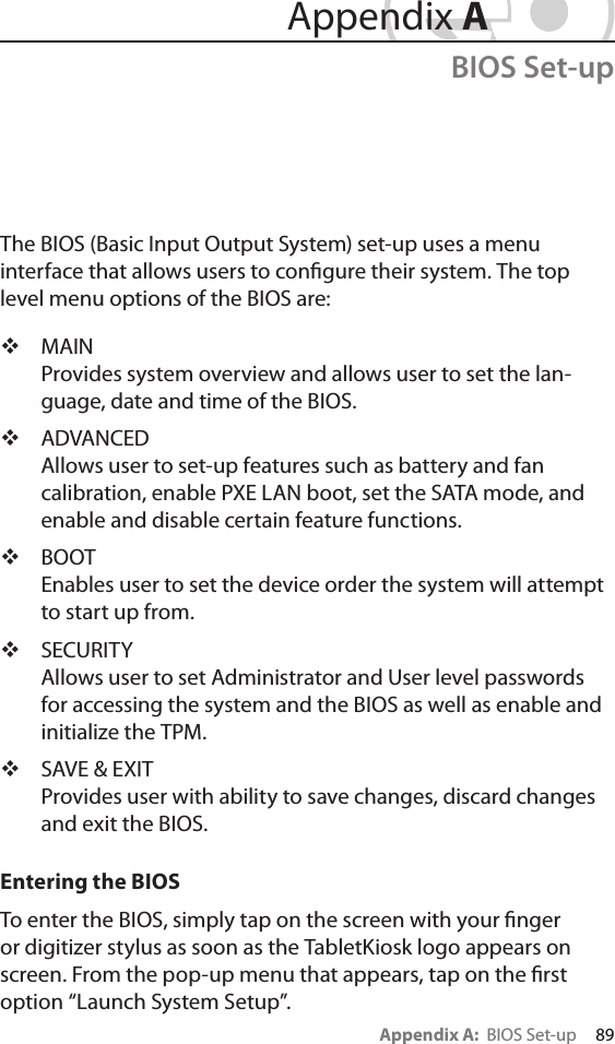 Appendix A:  BIOS Set-up     89The BIOS (Basic Input Output System) set-up uses a menu  interface that allows users to congure their system. The top level menu options of the BIOS are: MAIN Provides system overview and allows user to set the lan-guage, date and time of the BIOS. ADVANCED Allows user to set-up features such as battery and fan calibration, enable PXE LAN boot, set the SATA mode, and enable and disable certain feature functions. BOOT Enables user to set the device order the system will attempt to start up from. SECURITY Allows user to set Administrator and User level passwords for accessing the system and the BIOS as well as enable and initialize the TPM. SAVE &amp; EXIT Provides user with ability to save changes, discard changes and exit the BIOS.Entering the BIOSTo enter the BIOS, simply tap on the screen with your nger or digitizer stylus as soon as the TabletKiosk logo appears on screen. From the pop-up menu that appears, tap on the rst option “Launch System Setup”. Appendix ABIOS Set-up