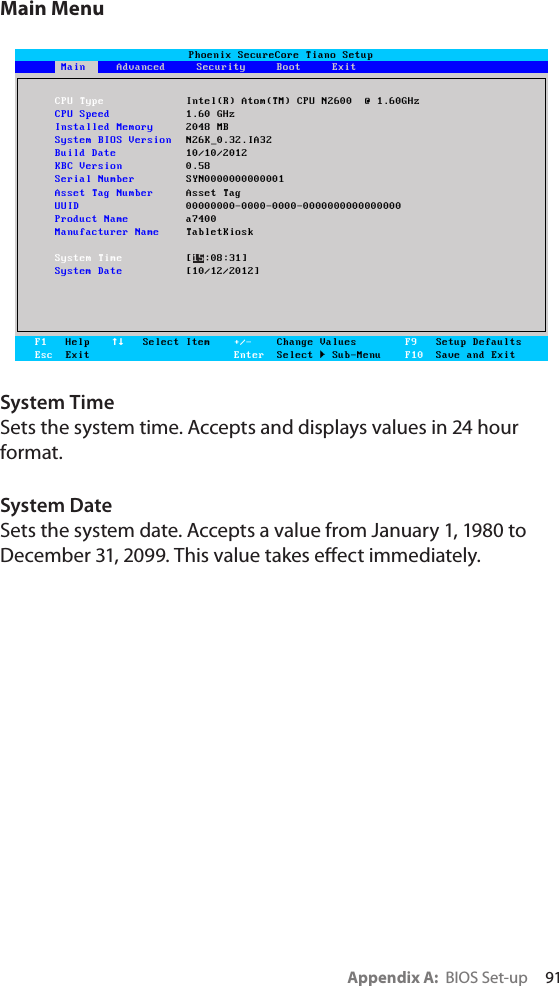 Appendix A:  BIOS Set-up     91Main MenuSystem TimeSets the system time. Accepts and displays values in 24 hour format. System DateSets the system date. Accepts a value from January 1, 1980 to December 31, 2099. This value takes eect immediately.Phoenix SecureCore Tiano SetupMain     Advanced     Security     Boot     ExitF1   HelpEsc  Exit   Select Item +/-    Change ValuesEnter  Select  Sub-MenuF9   Setup DefaultsF10  Save and ExitMainCPU Type Intel(R) Atom(TM) CPU N2600  @ 1.60GHzCPU Speed  1.60 GHzInstalled Memory  2048 MBSystem BIOS Version  N26K_0.32.IA32Build Date  10/10/2012KBC Version  0.58Serial Number  SYN0000000000001Asset Tag Number  Asset TagUUID  00000000-0000-0000-0000000000000000Product Name  a7400Manufacturer Name  TabletKioskSystem Time [15:08:31]System Date  [10/12/2012]