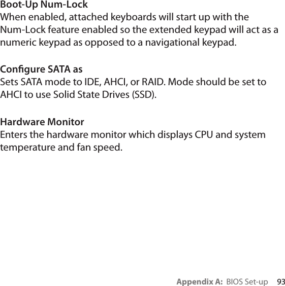 Appendix A:  BIOS Set-up     93Boot-Up Num-LockWhen enabled, attached keyboards will start up with the Num-Lock feature enabled so the extended keypad will act as a numeric keypad as opposed to a navigational keypad.Congure SATA asSets SATA mode to IDE, AHCI, or RAID. Mode should be set to AHCI to use Solid State Drives (SSD).Hardware MonitorEnters the hardware monitor which displays CPU and system temperature and fan speed.