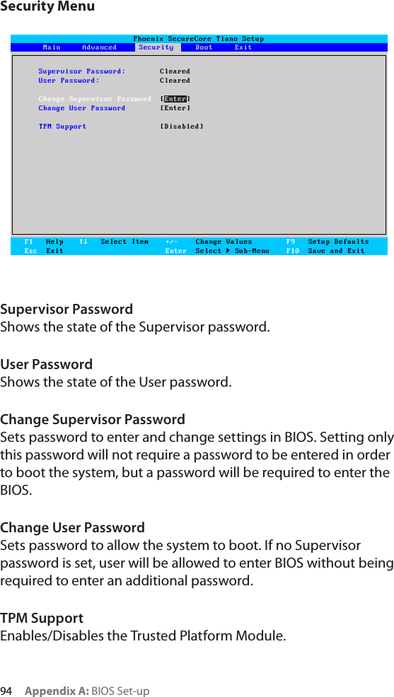 94     Appendix A: BIOS Set-upSecurity MenuSupervisor PasswordShows the state of the Supervisor password.User PasswordShows the state of the User password.Change Supervisor PasswordSets password to enter and change settings in BIOS. Setting only this password will not require a password to be entered in order to boot the system, but a password will be required to enter the BIOS.Change User PasswordSets password to allow the system to boot. If no Supervisor password is set, user will be allowed to enter BIOS without being required to enter an additional password.TPM SupportEnables/Disables the Trusted Platform Module.Phoenix SecureCore Tiano SetupMain     Advanced     Security     Boot     ExitF1   HelpEsc  Exit   Select Item +/-    Change ValuesEnter  Select  Sub-MenuF9   Setup DefaultsF10  Save and ExitSecuritySupervisor Password:  ClearedUser Password:  ClearedChange Supervisor Password [Enter]Change User Password  [Enter]TPM Support  [Disabled]Phoenix SecureCore Tiano SetupMain     Advanced     Security     Boot     ExitF1   HelpEsc  Exit   Select Item +/-    Change ValuesEnter  Select  Sub-MenuF9   Setup DefaultsF10  Save and ExitSecuritySupervisor Password:  ClearedUser Password:  ClearedChange Supervisor Password [Enter]Change User Password  [Enter]TPM Support  [Disabled]