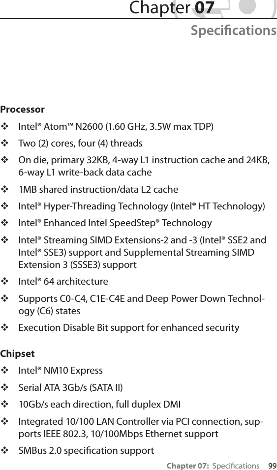 Chapter 07:  Specications     99Processor Intel® Atom™ N2600 (1.60 GHz, 3.5W max TDP) Two (2) cores, four (4) threads On die, primary 32KB, 4-way L1 instruction cache and 24KB, 6-way L1 write-back data cache 1MB shared instruction/data L2 cache Intel® Hyper-Threading Technology (Intel® HT Technology) Intel® Enhanced Intel SpeedStep® Technology Intel® Streaming SIMD Extensions-2 and -3 (Intel® SSE2 and Intel® SSE3) support and Supplemental Streaming SIMD Extension 3 (SSSE3) support Intel® 64 architecture Supports C0-C4, C1E-C4E and Deep Power Down Technol-ogy (C6) states Execution Disable Bit support for enhanced securityChipset Intel® NM10 Express Serial ATA 3Gb/s (SATA II) 10Gb/s each direction, full duplex DMI Integrated 10/100 LAN Controller via PCI connection, sup-ports IEEE 802.3, 10/100Mbps Ethernet support SMBus 2.0 specication support Chapter 07Specications