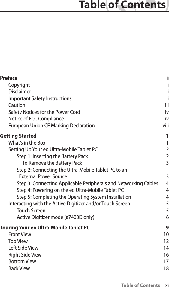 Table of Contents     xi Table of ContentsPreface iCopyright iDisclaimer iiImportant Safety Instructions  iiCaution iiiSafety Notices for the Power Cord  ivNotice of FCC Compliance  ivEuropean Union CE Marking Declaration  viiiGetting Started  1What’s in the Box  1Setting Up Your eo Ultra-Mobile Tablet PC  2Step 1: Inserting the Battery Pack  2To Remove the Battery Pack  3Step 2: Connecting the Ultra-Mobile Tablet PC to an   External Power Source  3Step 3: Connecting Applicable Peripherals and Networking Cables  4Step 4: Powering on the eo Ultra-Mobile Tablet PC  4Step 5: Completing the Operating System Installation  4Interacting with the Active Digitizer and/or Touch Screen  5Touch Screen  5Active Digitizer mode (a7400D only)  6Touring Your eo Ultra-Mobile Tablet PC  9Front View  10Top View  12Left Side View  14Right Side View  16Bottom View  17Back View  18