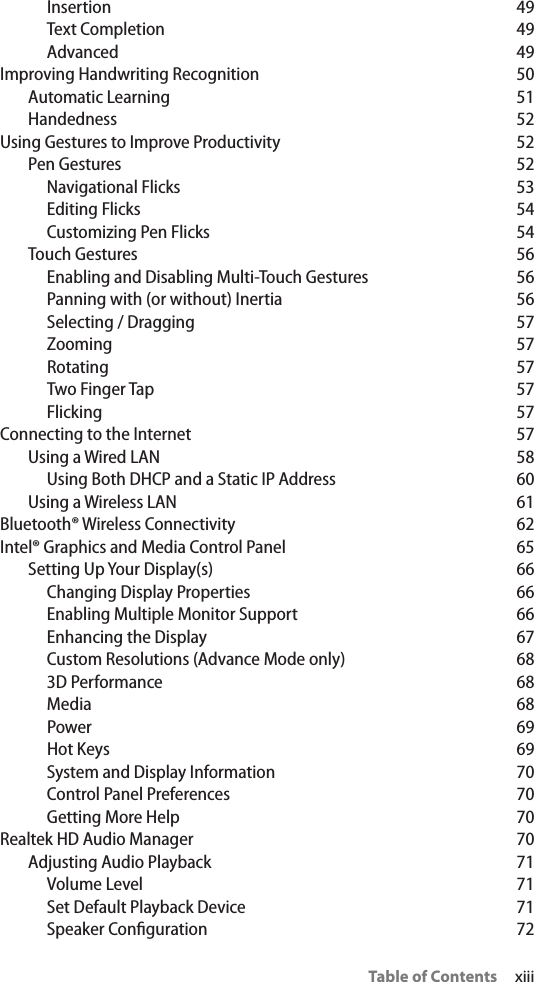 Table of Contents     xiiiInsertion 49Text Completion  49Advanced 49Improving Handwriting Recognition  50Automatic Learning  51Handedness 52Using Gestures to Improve Productivity  52Pen Gestures  52Navigational Flicks  53Editing Flicks  54Customizing Pen Flicks  54Touch Gestures  56Enabling and Disabling Multi-Touch Gestures  56Panning with (or without) Inertia  56Selecting / Dragging  57Zooming 57Rotating 57Two Finger Tap  57Flicking 57Connecting to the Internet  57Using a Wired LAN  58Using Both DHCP and a Static IP Address  60Using a Wireless LAN  61Bluetooth® Wireless Connectivity  62Intel® Graphics and Media Control Panel  65Setting Up Your Display(s)  66Changing Display Properties  66Enabling Multiple Monitor Support  66Enhancing the Display  67Custom Resolutions (Advance Mode only)  683D Performance  68Media 68Power 69Hot Keys  69System and Display Information  70Control Panel Preferences  70Getting More Help  70Realtek HD Audio Manager  70Adjusting Audio Playback  71Volume Level  71Set Default Playback Device  71Speaker Conguration  72