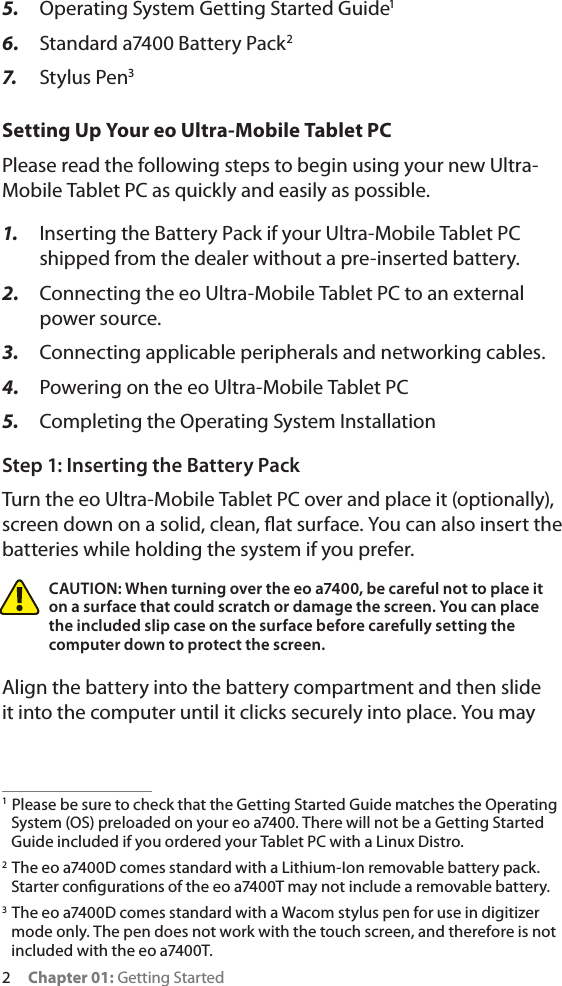 2     Chapter 01: Getting Started5.  Operating System Getting Started Guide16.  Standard a7400 Battery Pack27.  Stylus Pen3Setting Up Your eo Ultra-Mobile Tablet PCPlease read the following steps to begin using your new Ultra-Mobile Tablet PC as quickly and easily as possible.1.  Inserting the Battery Pack if your Ultra-Mobile Tablet PC shipped from the dealer without a pre-inserted battery.2.  Connecting the eo Ultra-Mobile Tablet PC to an external power source.3.  Connecting applicable peripherals and networking cables.4.  Powering on the eo Ultra-Mobile Tablet PC5.  Completing the Operating System InstallationStep 1: Inserting the Battery PackTurn the eo Ultra-Mobile Tablet PC over and place it (optionally), screen down on a solid, clean, at surface. You can also insert the batteries while holding the system if you prefer.CAUTION: When turning over the eo a7400, be careful not to place it on a surface that could scratch or damage the screen. You can place the included slip case on the surface before carefully setting the computer down to protect the screen.Align the battery into the battery compartment and then slide it into the computer until it clicks securely into place. You may 1  Please be sure to check that the Getting Started Guide matches the Operating System (OS) preloaded on your eo a7400. There will not be a Getting Started Guide included if you ordered your Tablet PC with a Linux Distro.2  The eo a7400D comes standard with a Lithium-Ion removable battery pack. Starter congurations of the eo a7400T may not include a removable battery.3  The eo a7400D comes standard with a Wacom stylus pen for use in digitizer mode only. The pen does not work with the touch screen, and therefore is not included with the eo a7400T.