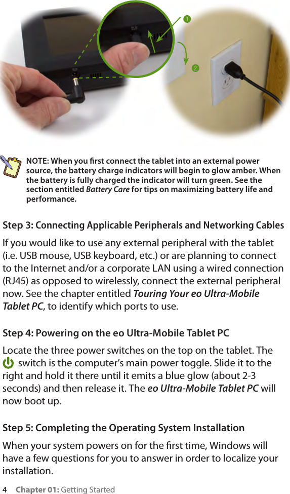 4     Chapter 01: Getting StartedNOTE: When you rst connect the tablet into an external power source, the battery charge indicators will begin to glow amber. When the battery is fully charged the indicator will turn green. See the section entitled Battery Care for tips on maximizing battery life and performance.Step 3: Connecting Applicable Peripherals and Networking CablesIf you would like to use any external peripheral with the tablet (i.e. USB mouse, USB keyboard, etc.) or are planning to connect to the Internet and/or a corporate LAN using a wired connection (RJ45) as opposed to wirelessly, connect the external peripheral now. See the chapter entitled Touring Your eo Ultra-Mobile Tablet PC, to identify which ports to use.Step 4: Powering on the eo Ultra-Mobile Tablet PCLocate the three power switches on the top on the tablet. The switch is the computer’s main power toggle. Slide it to the right and hold it there until it emits a blue glow (about 2-3 seconds) and then release it. The eo Ultra-Mobile Tablet PC will now boot up.Step 5: Completing the Operating System InstallationWhen your system powers on for the rst time, Windows will have a few questions for you to answer in order to localize your installation.!@