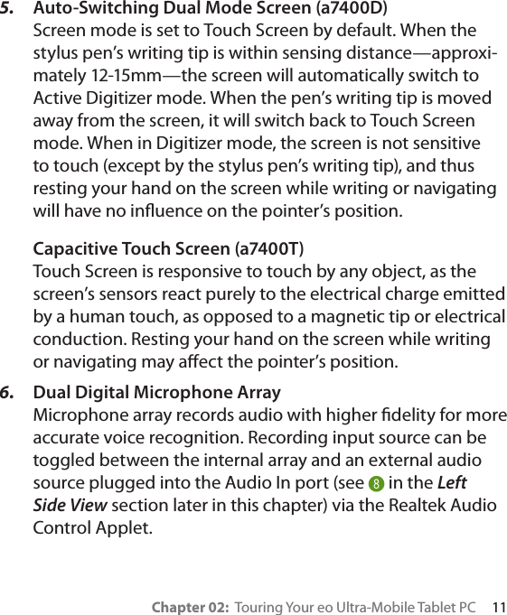 Chapter 02:  Touring Your eo Ultra-Mobile Tablet PC     115.  Auto-Switching Dual Mode Screen (a7400D) Screen mode is set to Touch Screen by default. When the stylus pen’s writing tip is within sensing distance—approxi-mately 12-15mm—the screen will automatically switch to Active Digitizer mode. When the pen’s writing tip is moved away from the screen, it will switch back to Touch Screen mode. When in Digitizer mode, the screen is not sensitive to touch (except by the stylus pen’s writing tip), and thus resting your hand on the screen while writing or navigating will have no inuence on the pointer’s position. Capacitive Touch Screen (a7400T) Touch Screen is responsive to touch by any object, as the screen’s sensors react purely to the electrical charge emitted by a human touch, as opposed to a magnetic tip or electrical conduction. Resting your hand on the screen while writing or navigating may aect the pointer’s position.6.  Dual Digital Microphone Array Microphone array records audio with higher delity for more accurate voice recognition. Recording input source can be toggled between the internal array and an external audio source plugged into the Audio In port (see * in the Left Side View section later in this chapter) via the Realtek Audio Control Applet.