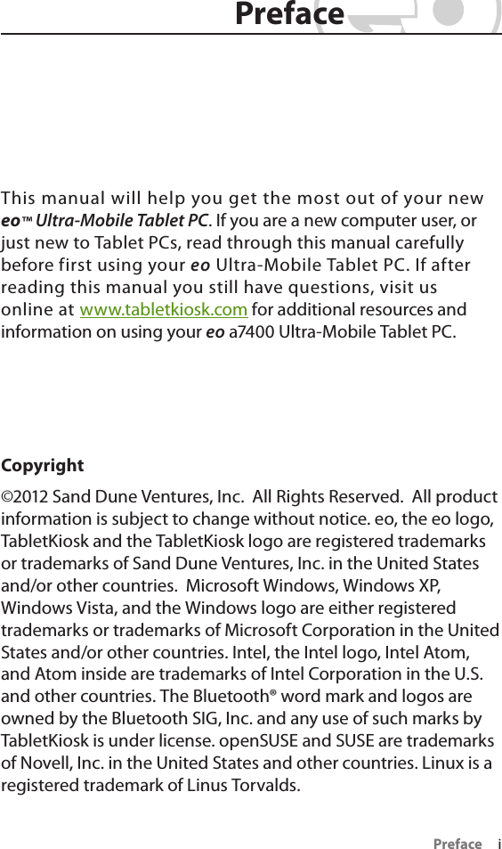 Preface     iThis manual will help you get the most out of your new eo™ Ultra-Mobile Tablet PC. If you are a new computer user, or just new to Tablet PCs, read through this manual carefully before first using your eo Ultra-Mobile Tablet PC. If after reading this manual you still have questions, visit us online at www.tabletkiosk.com for additional resources and information on using your eo a7400 Ultra-Mobile Tablet PC.Copyright©2012 Sand Dune Ventures, Inc.  All Rights Reserved.  All product information is subject to change without notice. eo, the eo logo, TabletKiosk and the TabletKiosk logo are registered trademarks or trademarks of Sand Dune Ventures, Inc. in the United States and/or other countries.  Microsoft Windows, Windows XP, Windows Vista, and the Windows logo are either registered trademarks or trademarks of Microsoft Corporation in the United States and/or other countries. Intel, the Intel logo, Intel Atom, and Atom inside are trademarks of Intel Corporation in the U.S. and other countries. The Bluetooth® word mark and logos are owned by the Bluetooth SIG, Inc. and any use of such marks by TabletKiosk is under license. openSUSE and SUSE are trademarks of Novell, Inc. in the United States and other countries. Linux is a registered trademark of Linus Torvalds. PrefacePreface