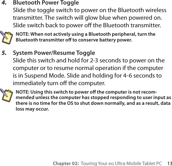 Chapter 02:  Touring Your eo Ultra-Mobile Tablet PC     134.  Bluetooth Power Toggle Slide the toggle switch to power on the Bluetooth wireless transmitter. The switch will glow blue when powered on. Slide switch back to power o the Bluetooth transmitter.NOTE: When not actively using a Bluetooth peripheral, turn the Bluetooth transmitter o to conserve battery power.5.  System Power/Resume Toggle Slide this switch and hold for 2-3 seconds to power on the computer or to resume normal operation if the computer is in Suspend Mode. Slide and holding for 4-6 seconds to immediately turn o the computer.NOTE: Using this switch to power o the computer is not recom-mended unless the computer has stopped responding to user input as there is no time for the OS to shut down normally, and as a result, data loss may occur.
