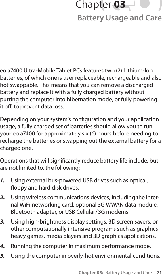 Chapter 03:  Battery Usage and Care     21eo a7400 Ultra-Mobile Tablet PCs features two (2) Lithium-Ion batteries, of which one is user replaceable, rechargeable and also hot swappable. This means that you can remove a discharged battery and replace it with a fully charged battery without putting the computer into hibernation mode, or fully powering it o, to prevent data loss.Depending on your system’s conguration and your application usage, a fully charged set of batteries should allow you to run your eo a7400 for approximately six (6) hours before needing to recharge the batteries or swapping out the external battery for a charged one. Operations that will signicantly reduce battery life include, but are not limited to, the following:1.  Using external bus-powered USB drives such as optical, oppy and hard disk drives.2.  Using wireless communications devices, including the inter-nal WiFi networking card, optional 3G WWAN data module, Bluetooth adapter, or USB Cellular/3G modems.3.  Using high-brightness display settings, 3D screen savers, or other computationally intensive programs such as graphics heavy games, media players and 3D graphics applications.4.  Running the computer in maximum performance mode.5.  Using the computer in overly-hot environmental conditions. Chapter 03Battery Usage and Care
