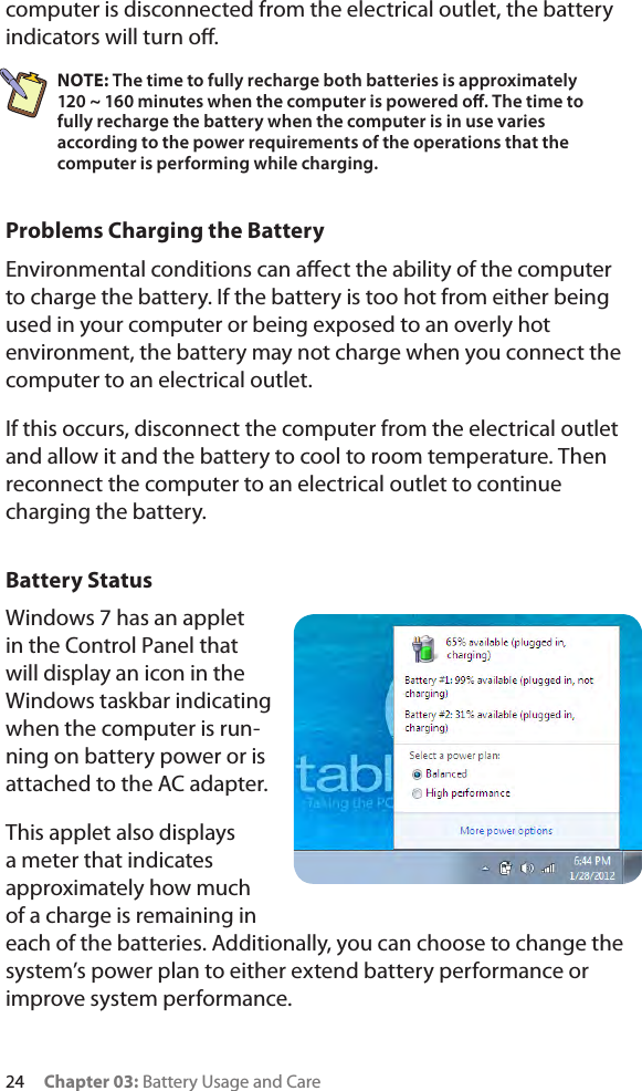 24     Chapter 03: Battery Usage and Carecomputer is disconnected from the electrical outlet, the battery indicators will turn o.NOTE: The time to fully recharge both batteries is approximately  120 ~ 160 minutes when the computer is powered o. The time to fully recharge the battery when the computer is in use varies according to the power requirements of the operations that the computer is performing while charging.Problems Charging the BatteryEnvironmental conditions can aect the ability of the computer to charge the battery. If the battery is too hot from either being used in your computer or being exposed to an overly hot environment, the battery may not charge when you connect the computer to an electrical outlet.If this occurs, disconnect the computer from the electrical outlet and allow it and the battery to cool to room temperature. Then reconnect the computer to an electrical outlet to continue charging the battery. Battery StatusWindows 7 has an applet in the Control Panel that will display an icon in the Windows taskbar indicating when the computer is run-ning on battery power or is attached to the AC adapter.  This applet also displays a meter that indicates approximately how much of a charge is remaining in each of the batteries. Additionally, you can choose to change the system’s power plan to either extend battery performance or improve system performance.