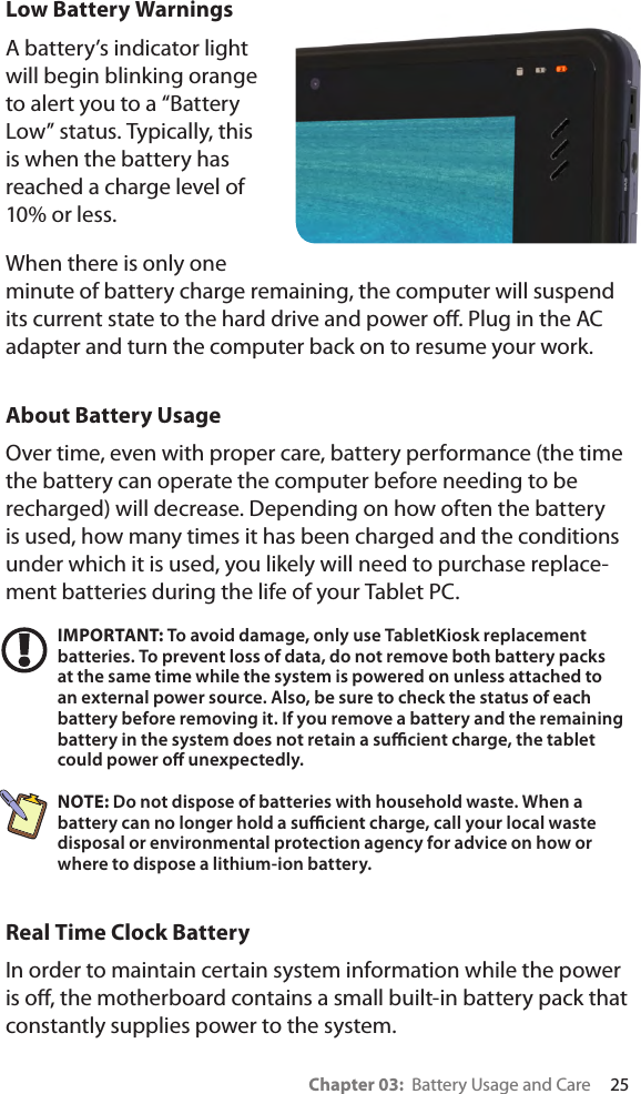 Chapter 03:  Battery Usage and Care     25Low Battery Warnings A battery’s indicator light will begin blinking orange to alert you to a “Battery Low” status. Typically, this is when the battery has reached a charge level of 10% or less.When there is only one minute of battery charge remaining, the computer will suspend its current state to the hard drive and power o. Plug in the AC adapter and turn the computer back on to resume your work.About Battery UsageOver time, even with proper care, battery performance (the time the battery can operate the computer before needing to be recharged) will decrease. Depending on how often the battery is used, how many times it has been charged and the conditions under which it is used, you likely will need to purchase replace-ment batteries during the life of your Tablet PC.IMPORTANT: To avoid damage, only use TabletKiosk replacement batteries. To prevent loss of data, do not remove both battery packs at the same time while the system is powered on unless attached to an external power source. Also, be sure to check the status of each battery before removing it. If you remove a battery and the remaining battery in the system does not retain a sucient charge, the tablet could power o unexpectedly.NOTE: Do not dispose of batteries with household waste. When a battery can no longer hold a sucient charge, call your local waste disposal or environmental protection agency for advice on how or where to dispose a lithium-ion battery.Real Time Clock BatteryIn order to maintain certain system information while the power is o, the motherboard contains a small built-in battery pack that constantly supplies power to the system. 