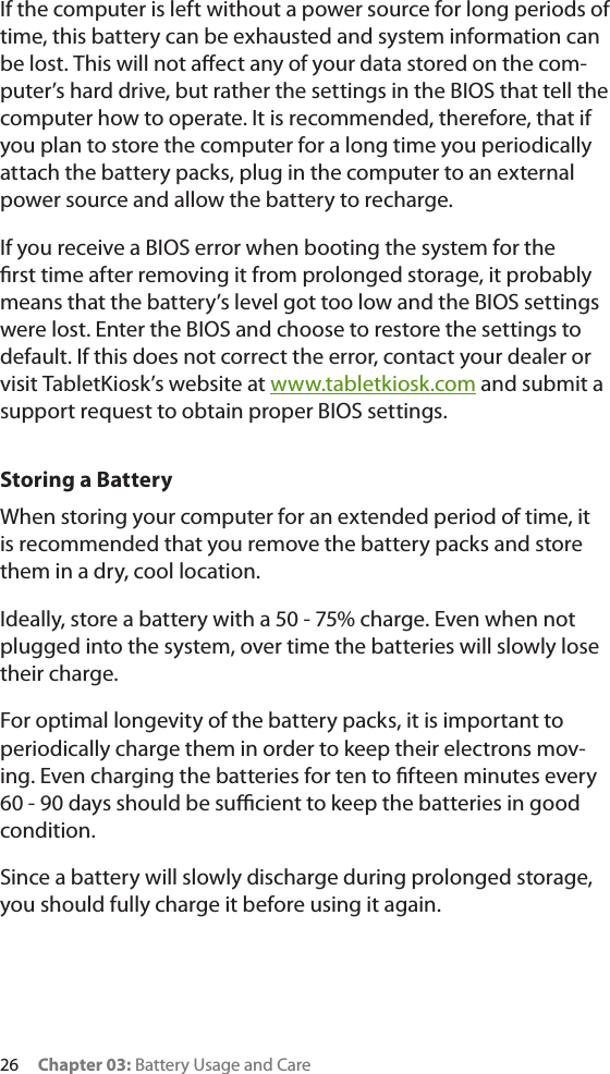 26     Chapter 03: Battery Usage and CareIf the computer is left without a power source for long periods of time, this battery can be exhausted and system information can be lost. This will not aect any of your data stored on the com-puter’s hard drive, but rather the settings in the BIOS that tell the computer how to operate. It is recommended, therefore, that if you plan to store the computer for a long time you periodically attach the battery packs, plug in the computer to an external power source and allow the battery to recharge.If you receive a BIOS error when booting the system for the rst time after removing it from prolonged storage, it probably means that the battery’s level got too low and the BIOS settings were lost. Enter the BIOS and choose to restore the settings to default. If this does not correct the error, contact your dealer or visit TabletKiosk’s website at www.tabletkiosk.com and submit a support request to obtain proper BIOS settings.Storing a BatteryWhen storing your computer for an extended period of time, it is recommended that you remove the battery packs and store them in a dry, cool location.Ideally, store a battery with a 50 - 75% charge. Even when not plugged into the system, over time the batteries will slowly lose their charge.For optimal longevity of the battery packs, it is important to periodically charge them in order to keep their electrons mov-ing. Even charging the batteries for ten to fteen minutes every 60 - 90 days should be sucient to keep the batteries in good condition.Since a battery will slowly discharge during prolonged storage, you should fully charge it before using it again. 